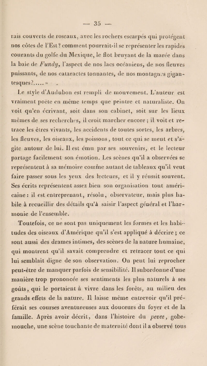 rais couverts de roseaux, avec les rochers escarpés qui protègent nos côtes de l’Est? comment pourrait-il se représenter les rapides courants du golfe du Mexique, le flot bruyant de la marée dans la baie de Fundy, l’aspect de nos lacs océaniens, de nos fleuves puissants, de nos cataractes tonnantes, de nos montagnes gigan¬ tesques?.» Le style d’Àutiubon est rempli de mouvement. L’auteur est vraiment poëte en même temps que peintre et naturaliste. On voit qu’en écrivant, soit dans son cabinet, soit sur les lieux mêmes de ses recherches, il croit marcher encore ; il voit et re¬ trace les êtres vivants, les accidents de toutes sortes, les arbres, les fleuves, les oiseaux, les poissons, tout ce qui se meut et s’a¬ gite autour de lui. Il est ému par ses souvenirs, et le lecteur partage facilement son émotion. Les scènes qu’il a observées se représentent à sa mémoire comme autant de tableaux qu’il veut faire passer sous les yeux des lecteurs, et il y réussit souvent. Ses écrits représentent assez bien son organisation tout améri¬ caine : il est entreprenant, résolu, observateur, mais plus ha¬ bile à recueillir des détails qu’à saisir l’aspect général et l’har¬ monie de l’ensemble. « Toutefois, ce ne sont pas uniquement les formes et les habi¬ tudes des oiseaux d’Amérique qu’il s’est appliqué à décrire ; ce sont aussi des drames intimes, des scènes de la nature humaine, qui montrent qu’il savait comprendre et retracer tout ce qui lui semblait digne de son observation. On peut lui reprocher peut-être de manquer parfois de sensibilité. Il subordonne d’une manière trop prononcée ses sentiments les plus naturels à ses goûts, qui le portaient à vivre dans les forêts, au milieu des grands effets de la nature. Il laisse même entrevoir qu’il pré¬ férait ses courses aventureuses aux douceurs du foyer et de la famille. Après avoir décrit, dans l’histoire du pevee, gobe- mouche, une scène touchante de maternité dont il a observé tous