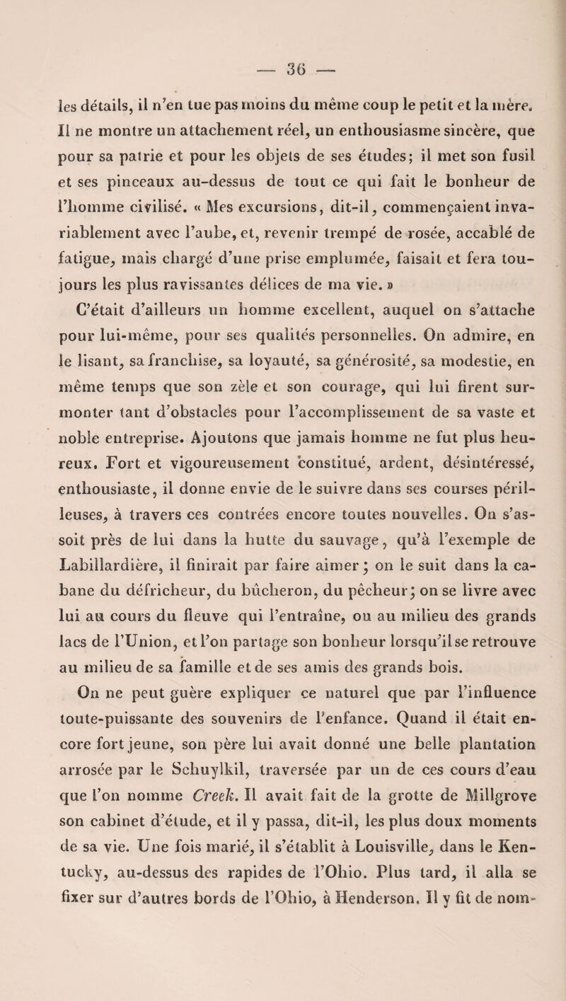 les détails, il n’en tue pas moins du même eoup le petit et la mère. Il ne montre un attachement réel, un enthousiasme sincère, que pour sa patrie et pour les objets de ses études; il met son fusil et ses pinceaux au-dessus de tout ce qui fait le bonheur de l’homme civilisé. « Mes excursions, dit-il, commençaient inva¬ riablement avec l’aube, et, revenir trempé de rosée, accablé de fatigue, mais chargé d’une prise emplumée, faisait et fera tou¬ jours les plus ravissantes délices de ma vie. » C’était d’ailleurs un homme excellent, auquel on s’attache pour lui-même, pour ses qualités personnelles. On admire, en le lisant, sa franchise, sa loyauté, sa générosité, sa modestie, en même temps que son zèle et son courage, qui lui firent sur¬ monter tant d'obstacles pour l’accomplissement de sa vaste et noble entreprise. Ajoutons que jamais homme ne fut plus heu¬ reux, Fort et vigoureusement constitué, ardent, désintéressé, enthousiaste, il donne envie de le suivre dans ses courses péril¬ leuses, à travers ces contrées encore toutes nouvelles. On s’as¬ soit près de lui dans la hutte du sauvage, qu’à l’exemple de Labillardière, il finirait par faire aimer * on le suit dans la ca¬ bane du défricheur, du bûcheron, du pêcheur; on se livre avec lui au cours du fleuve qui l’entraîne, ou au milieu des grands lacs de l’Union, et l’on partage son bonheur lorsqu’il se retrouve au milieu de sa famille et de ses amis des grands bois. On ne peut guère expliquer ce naturel que par l’influence toute-puissante des souvenirs de l’enfance. Quand il était en¬ core fort jeune, son père lui avait donné une belle plantation arrosée par le Schuylkil, traversée par un de ces cours d’eau que l’on nomme Creek. Il avait fait de la grotte de Millgrove son cabinet d’étude, et il y passa, dit-il, les plus doux moments de sa vie. Une fois marié, il s’établit à Louisville, dans le Ken¬ tucky, au-dessus des rapides de l’Oliio. Plus tard, il alla se fixer sur d’autres bords de l’Ohio, à Henderson. Il y fit de nom»