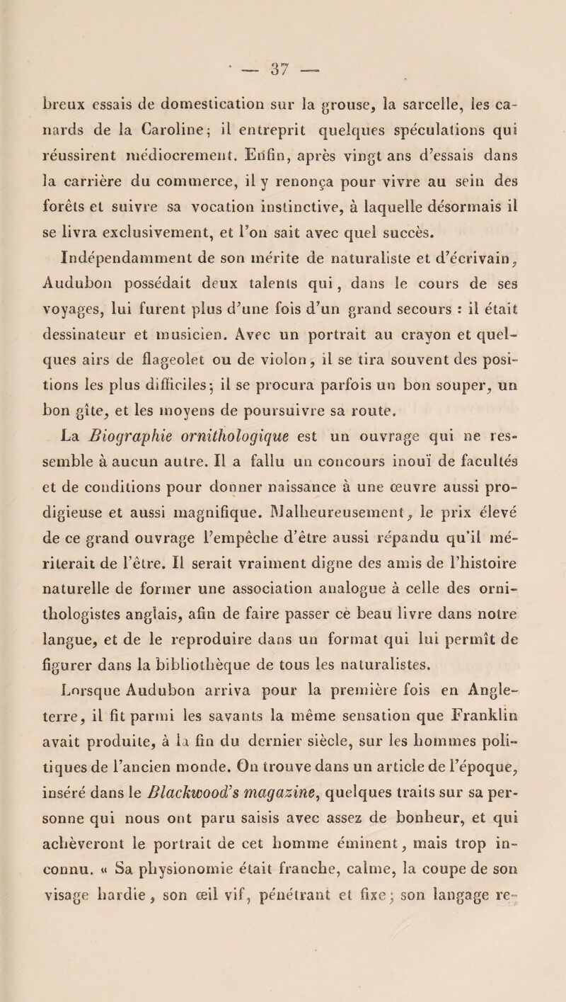 breux essais de domestication sur la grouse, la sarcelle, les ca¬ nards de la Caroline; il entreprit quelques spéculations qui réussirent médiocrement. Enfin, après vingt ans d’essais dans la carrière du commerce, il y renonça pour vivre au sein des forêts et suivre sa vocation instinctive, à laquelle désormais il se livra exclusivement, et Ton sait avec quel succès. Indépendamment de son mérite de naturaliste et d’écrivain, Audubon possédait deux talents qui, dans le cours de ses voyages, lui furent plus d’une fois d’un grand secours : il était dessinateur et musicien. Avec un portrait au crayon et quel- ques airs de flageolet ou de violon, il se tira souvent des posi¬ tions les plus difficiles; il se procura parfois un bon souper, un bon gîte, et les moyens de poursuivre sa route. La Biographie ornithologique est un ouvrage qui ne res¬ semble à aucun autre. Il a fallu un concours inouï de facultés et de conditions pour donner naissance à une œuvre aussi pro- digieuse et aussi magnifique. Malheureusement 7 le prix élevé de ce grand ouvrage l’empêche d’être aussi répandu qu’il mé¬ riterait de l’être. Il serait vraiment digne des amis de l’histoire naturelle de former une association analogue à celle des orni¬ thologistes anglais, afin de faire passer ce beau livre dans notre langue, et de le reproduire dans un format qui lui permît de figurer dans la bibliothèque de tous les naturalistes. Lorsque Audubon arriva pour la première fois en Angle¬ terre, il fit parmi les savants la même sensation que Franklin avait produite, à la fin du dernier siècle, sur les hommes poli¬ tiques de l’ancien monde. On trouve dans un article de l’époque, inséré dans le Elackwood’s magazine, quelques traits sur sa per¬ sonne qui nous ont paru saisis avec assez de bonheur, et qui achèveront le portrait de cet homme éminent, mais trop in¬ connu. « Sa physionomie était franche, calme, la coupe de son visage hardie, son œil vif, pénétrant et fixe; son langage re~