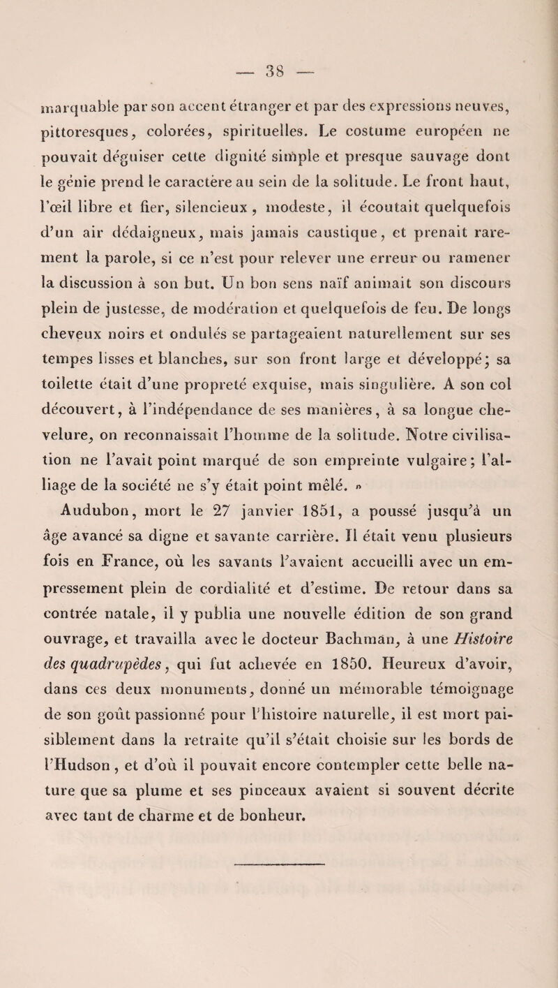 marquable par son accent étranger et par des expressions neuves, pittoresques, colorées, spirituelles. Le costume européen ne pouvait déguiser cette dignité simple et presque sauvage dont le génie prend le caractère au sein de la solitude. Le front haut, l’œil libre et fier, silencieux, modeste, il écoutait quelquefois d’un air dédaigneux, mais jamais caustique, et prenait rare¬ ment la parole, si ce n’est pour relever une erreur ou ramener la discussion à son but. Un bon sens naïf animait son discours plein de justesse, de modération et quelquefois de feu. De longs cheveux noirs et ondulés se partageaient naturellement sur ses tempes lisses et blanches, sur son front large et développé* sa toilette était d’une propreté exquise, mais singulière. A son col découvert, à l’indépendance de ses manières, à sa longue che¬ velure, on reconnaissait l’homme de la solitude. Notre civilisa¬ tion ne l’avait point marqué de son empreinte vulgaire; l’al¬ liage de la société ne s’y était point mêlé. » Audubon, mort le 27 janvier 1851, a poussé jusqu’à un âge avancé sa digne et savante carrière. Ii était venu plusieurs fois en France, où les savants l’avaient accueilli avec un em¬ pressement plein de cordialité et d’estime. De retour dans sa contrée natale, il y publia une nouvelle édition de son grand ouvrage, et travailla avec le docteur Bachmân, à une Histoire des quadrupèdes, qui fut achevée en 1850. Heureux d’avoir, dans ces deux monuments, donné un mémorable témoignage de son goût passionné pour Vhistoire naturelle, il est mort pai¬ siblement dans la retraite qu’il s’était choisie sur les bords de l’Hudson, et d’où il pouvait encore contempler cette belle na¬ ture que sa plume et ses pinceaux avaient si souvent décrite avec tant de charme et de bonheur.