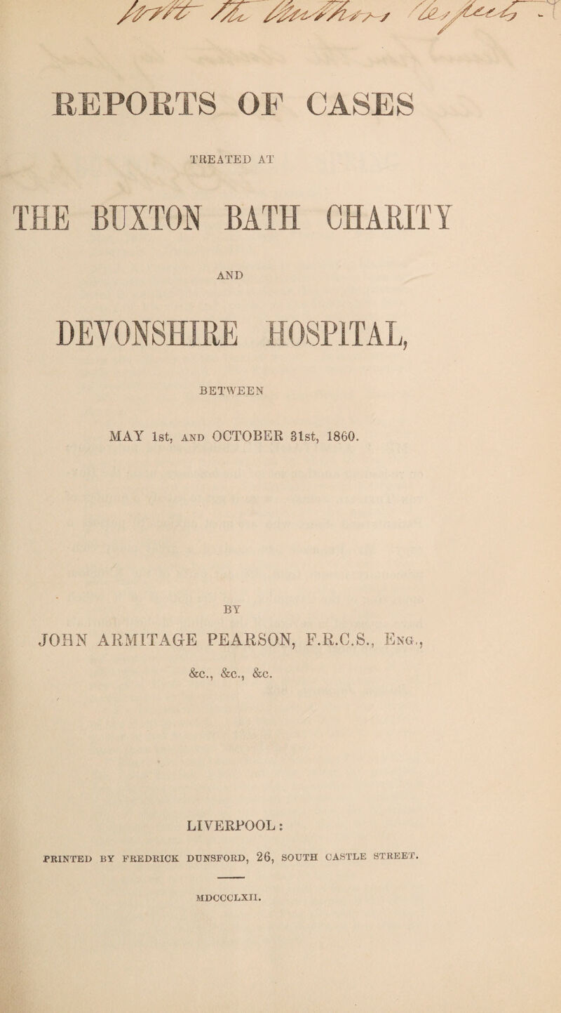 REPORTS OF CASES TREATED AT THE BUXTON BATH CHARITY AND HEY0N8HIRE HOSPITAL, BETWEEN MAY^ 1st, AND OCTOBER 31st, 1860. BY JOHN ARMITAOE PEARSON, PLR.C.S., Eng,, &c., &c., &c. LIVERPOOL; PRINTED BY FREDRICK DT3N8FORD, 26, SOUTH CASTLE STREET. MDCCCLXII.