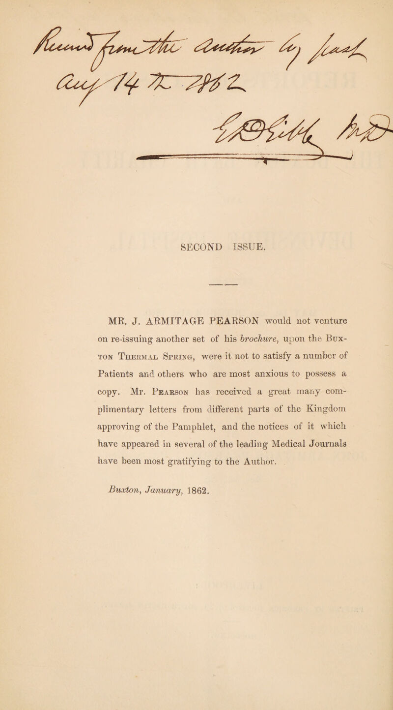 SECOND ISSUE. ME. J. ARMITAGrE PEARSON would not venture on re-issuing another set of his hrochure, upon the Bux¬ ton Thekmal Spring, were it not to satisfy a number of Patients and others who are most anxious to possess a copy. Mr. Pearson has received a great many com¬ plimentary letters from different parts of the Kingdom approving of the Pamphlet, and the notices of it which have appeared in several of the leading Medical Journals have been most gratifying to the Author. Buxton, January, 1862,