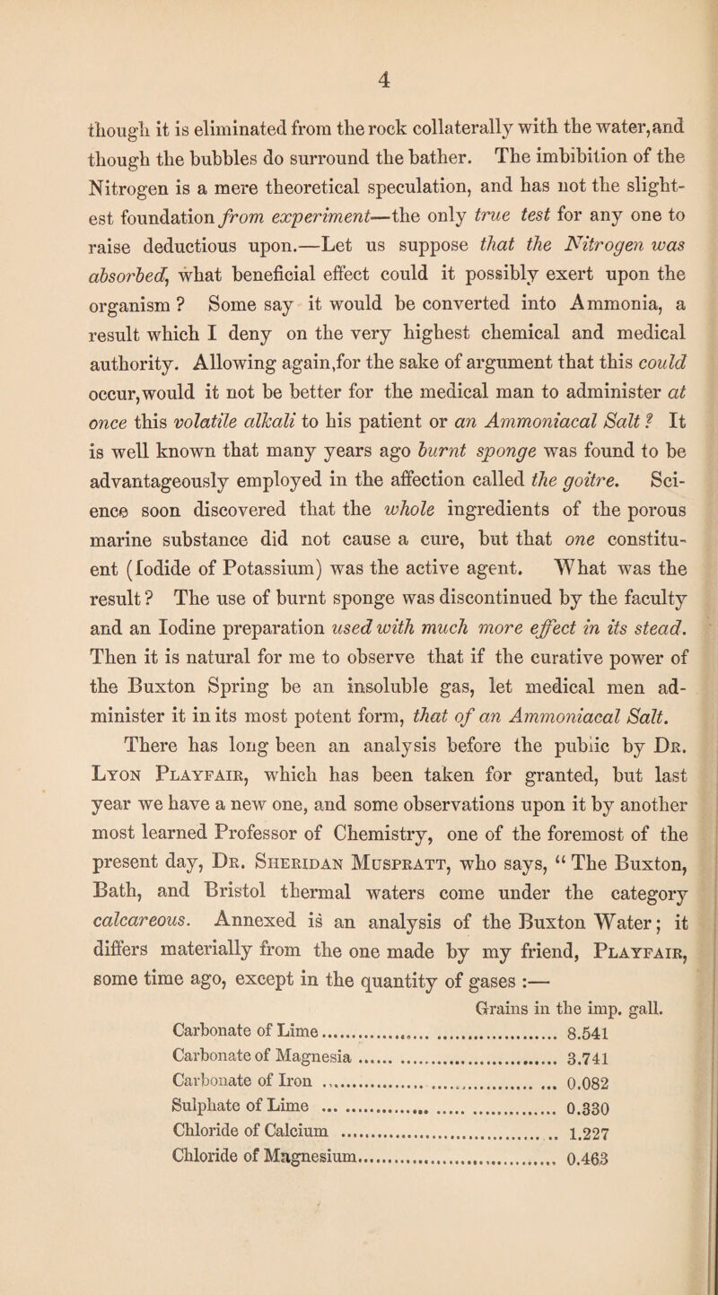 tliougli it is eliminated from the rock collaterally with the water, and though the bubbles do surround the bather. The imbibition of the Nitrogen is a mere theoretical speculation, and has not the slight¬ est foundation yhom experiment—the only true test for any one to raise deductions upon.—Let us suppose that the Nitrogen was absorbed^ what beneficial effect could it possibly exert upon the organism ? Some say it would be converted into Ammonia, a result which I deny on the very highest chemical and medical authority. Allowing again,for the sake of argument that this could occur, would it not be better for the medical man to administer at once this volatile alkali to his patient or an Ammoniacal Salt f It is well known that many years ago burnt sponge was found to be advantageously employed in the affection called the goitre. Sci¬ ence soon discovered that the whole ingredients of the porous marine substance did not cause a cure, hut that one constitu¬ ent (Iodide of Potassium) was the active agent. What was the result ? The use of burnt sponge was discontinued by the faculty and an Iodine preparation used with much more effect in its stead. Then it is natural for me to observe that if the curative power of the Buxton Spring be an insoluble gas, let medical men ad¬ minister it in its most potent form, that of an Ammoniacal Salt. There has long been an analysis before the public by Dn. Lyon Playfaie, which has been taken for granted, but last year we have a new one, and some observations upon it by another most learned Professor of Chemistry, one of the foremost of the present day, De. Sheeidan Muspeatt, who says, “ The Buxton, Bath, and Bristol thermal waters come under the category calcareous. Annexed is an analysis of the Buxton Water; it difi’ers materially from the one made by my friend, Playfaie, some time ago, except in the quantity of gases :— Grains in the imp. gall. Carbonate of Lime. 8.541 Carbonate of Magnesia. 3.741 Carbonate of Iron .. 0.082 Sulphate of Lime . 0.330 Chloride of Calcium . .. 1.227 Chloride of Magnesium. 0.463