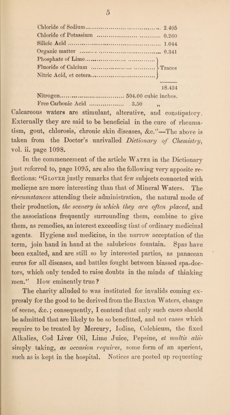 Chloride of Sodiu m.. 2.405 Chloride of Potassium . 0.260 Silicic Acid. 1.044 Organic matter . 0.341 Phosphate of Lime.' Fluoride of Calcium . . Traces Nitric Acid, et cetera.... 18.434 Nitrogen... 504.00 cubic inches. Free Carbonic Acid . 3.50 „ Calcareous waters are stimulant, alterative, and constipatory. Externally they are said to be beneficial in the cure of rheuma¬ tism, gout, chlorosis, chronic skin diseases, &c.”—The above is taken from the Doctor’s unrivalled Dictionary of Chemistry^ vol. ii. page 1098. In the commencement of the article Water in the Dictionary just referred to, page 1095, are also the following very apposite re¬ flections: “Glover justly remarks that few subjects connected with medicine are more interesting than that of Mineral Waters. The circumstances attending their administration, the natural mode of their production, the scenery in which they are often ‘placed^ and the associations frequently surrounding them, combine to give them, as remedies, an interest exceeding that of ordinary medicinal agents. Hygiene and medicine, in the narrow acceptation of the term, join hand in hand at the salubrious fountain. Spas have been exalted, and are still so by interested parties, as panacean cures for all diseases, and battles fought between biassed spa-doc¬ tors, which only tended to raise doubts in the minds of thinking men.” How eminently true ? The charity alluded to was instituted for invalids coming ex¬ pressly for the good to be derived from the Buxton Waters, change of scene, &c.; consequently, I contend that only such cases should be admitted that are likely to be so benefitted, and not cases which require to be treated by Mercury, Iodine, Colchicum, the fixed Alkalies, Cod Liver Oil, Lime Juice, Pepsine, et multis aliis simply taking, as occasion requires, some form of an aperient, such as is kept in the hospital. Notices are posted up requesting