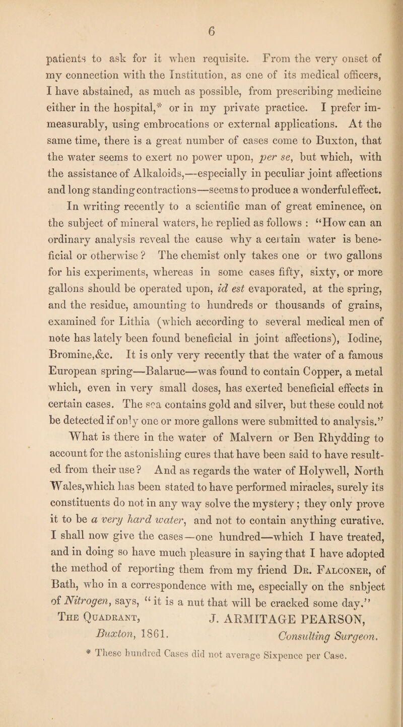 patients to ask for it when requisite. From tke very onset of my connection with the Institution, as one of its medical officers, I have abstained, as much as possible, from prescribing medicine either in the hospital,* or in my private practice. I prefer im¬ measurably, using embrocations or external applications. At the same time, there is a great number of cases come to Buxton, that the water seems to exert no power upon, per se, but which, with the assistance of Alkaloids,—especially in peculiar joint affections and long standing contractions—seems to produce a wonderful effect. In writing recently to a scientific man of great eminence, on the subject of mineral waters, he replied as follows : “How can an ordinary analysis reveal the cause why a cei tain water is bene¬ ficial or otherwise ? The chemist only takes one or two gallons for his experiments, whereas in some cases fifty, sixty, or more gallons should be operated upon, id est evaporated, at the spring, and the residue, amounting to hundreds or thousands of grains, examined for Lithia (which according to several medical men of note has lately been found beneficial in joint affections). Iodine, Bromine,&c. It is only very recently that the water of a famous European spring—Balaruc—was found to contain Copper, a metal which, even in very small doses, has exerted beneficial effects in certain cases. The sea contains gold and silver, but these could not be detected if only one or more gallons were submitted to analysis.’' What is there in the water of Malvern or Ben Rhydding to account for the astonishing cures that have been said to have result¬ ed from their use? And as regards the water of Holywell, North Wales,which has been stated to have performed miracles, surely its constituents do not in any way solve the mystery; they only prove it to be a very hard water^ and not to contain anything curative. I shall now give the cases—one hundred—which I have treated. and in doing so have much pleasure in saying that I have adopted the method of reporting them from my friend Dr. Falconer, of Bath, who in a correspondence with me, especially on the snbject of Nitrogen, says, “ it is a nut that wdll be cracked some day.” The Quadrant, J. ARMITAGE PEARSON, Buxton, 1861. Consulting Surgeon, ^ These hundred Cases did not average Sixpence per Case.