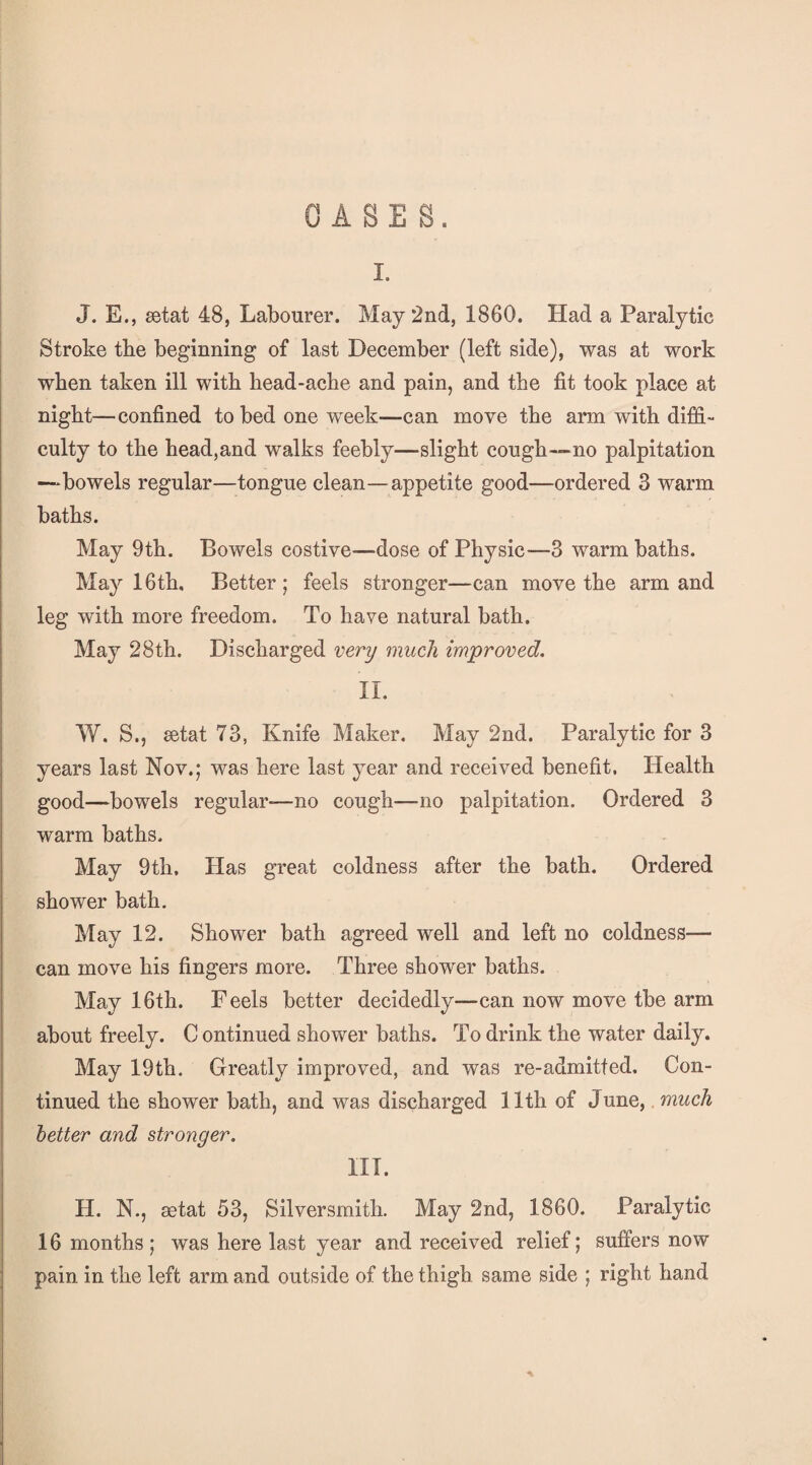 OASES. I. J. E., setat 48, Labourer. May 2nd, 1860. Had a Paralytic Stroke tbe beginning of last December (left side), was at work when taken ill with liead-acbe and pain, and tbe fit took place at night—confined to bed one week—can move the arm with diffi¬ culty to the head,and walks feebly—slight cough—^no palpitation —bowels regular—tongue clean—appetite good—ordered 3 warm baths. May 9th. Bowels costive—dose of Physic—3 warm baths. May 16th, Better ; feels stronger—can move the arm and leg with more freedom. To have natural bath. May 28th. Discharged very much improved. II. W. S., eetat 73, Knife Maker. May 2nd. Paralytic for 3 years last Nov.; was here last year and received benefit. Health good—bowels regular—no cough—no palpitation. Ordered 3 warm baths. May 9th. Has great coldness after the bath. Ordered shower bath. May 12. Shower bath agreed well and left no coldness— can move his fingers more. Three shower baths. May 16th. Feels better decidedly—can now move tbe arm about freely. C ontinued shower baths. To drink the water daily. May 19th. Greatly improved, and was re-admitted. Con¬ tinued the shower bath, and was discharged 11th of June,, much better and stronger. III. H. N., aetat 53, Silversmith. May 2nd, 1860. Paralytic 16 months; was here last year and received relief; suffers now pain in the left arm and outside of the thigh same side ; right hand