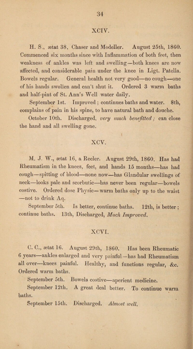 XCIV. H. S., aetat 38, Chaser and Modeller. August ‘25th, 1860. Commenced six months since with Inflammation of both feet, then weakness of ankles was left and swelling—both knees are now affected, and considerable pain under the knee in Ligt. Patella. Bowels regular. General health not very good-—no cough—one of his hands swollen and can’t shut it. Ordered 3 warm baths and half-pint of St. Ann’s Well water daily. September 1st. Improved ; continues baths and water. 8th, complains of pain in his spine, to have natural bath and douche. October 10th, Discharged, very much henejitted; can close the hand and all swelling gone. xcv. M. J. W., setat 16, a Beeler. August 29th, 1860. Has had Rheumatism in the knees, feet, and hands 15 months—has had cough—spitting of blood—none now—has Glandular swellings of neck—looks pale and scorbutic—has never been regular—bowels costive. Ordered dose Physic—warm baths only up to the waist —not to drink Aq. September 5th. Is better, continue baths. 12th, is better ; continue baths. 13th, Discharged, Much Improved, XCVI. C, C., setat 16. August 29th, 1860. Has been Rheumatic 6 years—ankles enlarged and very painful—has had Rheumatism all over—knees painful. Healthy, and functions regular, &c. Ordered warm baths. September 5th. Bowels costive—aperient medicine. September 12th. A great deal better. To continue warm baths. September 15th. Discharged. Almost well.