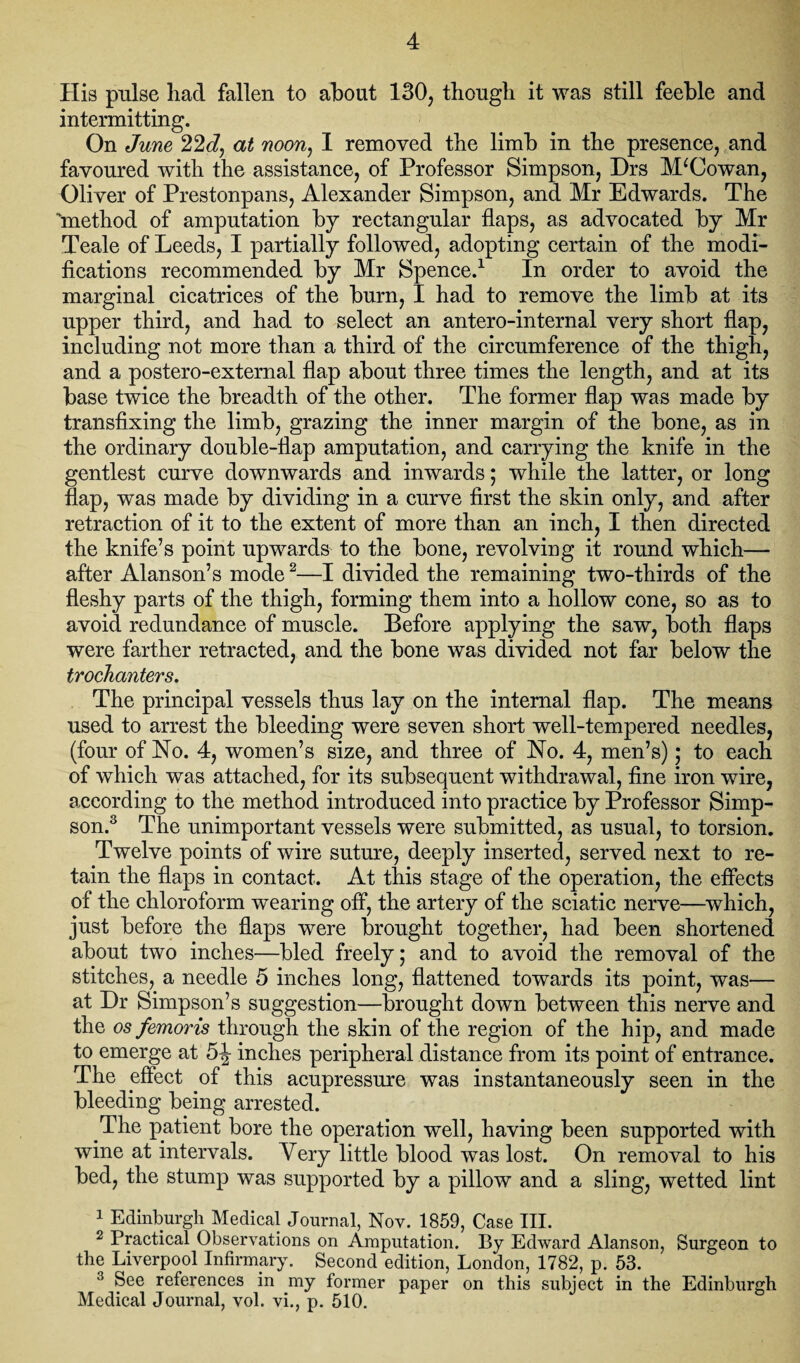 His pulse had fallen to about 130, though it was still feeble and intermitting. On June 22 J, at noon, I removed the limb in the presence, and favoured with the assistance, of Professor Simpson, Drs M‘Cowan, Oliver of Prestonpans, Alexander Simpson, and Mr Edwards. The “method of amputation by rectangular flaps, as advocated by Mr Teale of Leeds, I partially followed, adopting certain of the modi¬ fications recommended by Mr Spence.1 In order to avoid the marginal cicatrices of the burn, I had to remove the limb at its upper third, and had to select an antero-internal very short flap, including not more than a third of the circumference of the thigh, and a postero-external flap about three times the length, and at its base twice the breadth of the other. The former flap was made by transfixing the limb, grazing the inner margin of the bone, as in the ordinary double-flap amputation, and carrying the knife in the gentlest curve downwards and inwards; while the latter, or long flap, was made by dividing in a curve first the skin only, and after retraction of it to the extent of more than an inch, I then directed the knife’s point upwards to the bone, revolving it round which— after Alanson’s mode2—I divided the remaining two-thirds of the fleshy parts of the thigh, forming them into a hollow cone, so as to avoid redundance of muscle. Before applying the saw, both flaps were farther retracted, and the bone was divided not far below the trochanters. The principal vessels thus lay on the internal flap. The means used to arrest the bleeding were seven short well-tempered needles, (four of No. 4, women’s size, and three of No. 4, men’s); to each of which was attached, for its subsequent withdrawal, fine iron wire, according to the method introduced into practice by Professor Simp¬ son.3 The unimportant vessels were submitted, as usual, to torsion. Twelve points of wire suture, deeply inserted, served next to re¬ tain the flaps in contact. At this stage of the operation, the effects of the chloroform wearing off, the artery of the sciatic nerve—wThich, just before the flaps were brought together, had been shortened about two inches—bled freely; and to avoid the removal of the stitches, a needle 5 inches long, flattened towards its point, was— at Dr Simpson’s suggestion—brought down between this nerve and the os femoris through the skin of the region of the hip, and made to emerge at 5^- inches peripheral distance from its point of entrance. The effect of this acupressure was instantaneously seen in the bleeding being arrested. The patient bore the operation well, having been supported with wine at intervals. Very little blood was lost. On removal to his bed, the stump was supported by a pillow and a sling, wetted lint 1 Edinburgh Medical Journal, Nov. 1859, Case III. 2 Practical Observations on Amputation. By Edward Alanson, Surgeon to the Liverpool Infirmary. Second edition, London, 1782, p. 53. 3 See references in my former paper on this subject in the Edinburgh Medical Journal, vol. vi., p. 510.