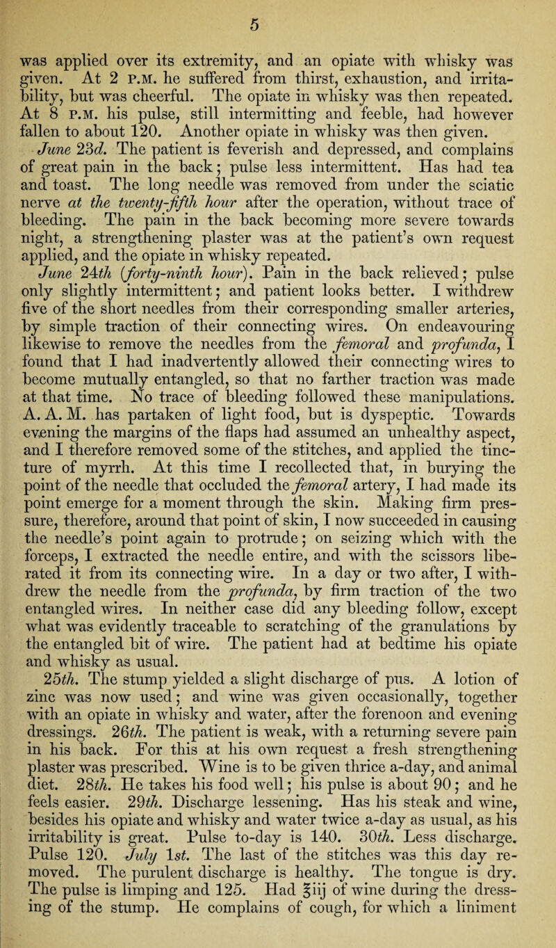 was applied over its extremity, and an opiate with whisky was given. At 2 P.M. he suffered from thirst, exhaustion, and irrita¬ bility, but was cheerful. The opiate in whisky was then repeated. At 8 P.M. his pulse, still intermitting and feeble, had however fallen to about 120. Another opiate in whisky was then given. June 23d. The patient is feverish and depressed, and complains of great pain in the back; pulse less intermittent. Has had tea and toast. The long needle was removed from under the sciatic nerve at the twenty-fifth hour after the operation, without trace of bleeding. The pain in the back becoming more severe towards night, a strengthening plaster was at the patient’s own request applied, and the opiate in whisky repeated. June 24th (forty-ninth hour). Pain in the back relieved; pulse only slightly intermittent; and patient looks better. I withdrew five of the short needles from their corresponding smaller arteries, by simple traction of their connecting wires. On endeavouring likewise to remove the needles from the femoral and profunda, I found that I had inadvertently allowed their connecting wires to become mutually entangled, so that no farther traction was made at that time. Ho trace of bleeding followed these manipulations. A. A. M. has partaken of light food, but is dyspeptic. Towards evening the margins of the flaps had assumed an unhealthy aspect, and I therefore removed some of the stitches, and applied the tinc¬ ture of myrrh. At this time I recollected that, in burying the point of the needle that occluded the femoral artery, I had made its point emerge for a moment through the skin. Making firm pres¬ sure, therefore, around that point of skin, I now succeeded in causing the needle’s point again to protrude; on seizing which with the forceps, I extracted the needle entire, and with the scissors libe¬ rated it from its connecting wire. In a day or two after, I with¬ drew the needle from the profunda, by firm traction of the two entangled wires. In neither case did any bleeding follow, except what was evidently traceable to scratching of the granulations by the entangled bit of wire. The patient had at bedtime his opiate and whisky as usual. 25th. The stump yielded a slight discharge of pus. A lotion of zinc was now used; and wine was given occasionally, together with an opiate in whisky and water, after the forenoon and evening dressings. 2Qth. The patient is weak, with a returning severe pain in his back. For this at his own request a fresh strengthening plaster was prescribed. Wine is to be given thrice a-day, and animal diet. 28th. He takes his food well; his pulse is about 90; and he feels easier. 29th. Discharge lessening. Has his steak and wine, besides his opiate and whisky and water twice a-day as usual, as his irritability is great. Pulse to-day is 140. 30th. Less discharge. Pulse 120. July ls£. The last of the stitches was this day re¬ moved. The purulent discharge is healthy. The tongue is dry. The pulse is limping and 125. Had §iij of wine during the dress¬ ing of the stump. He complains of cough, for which a liniment