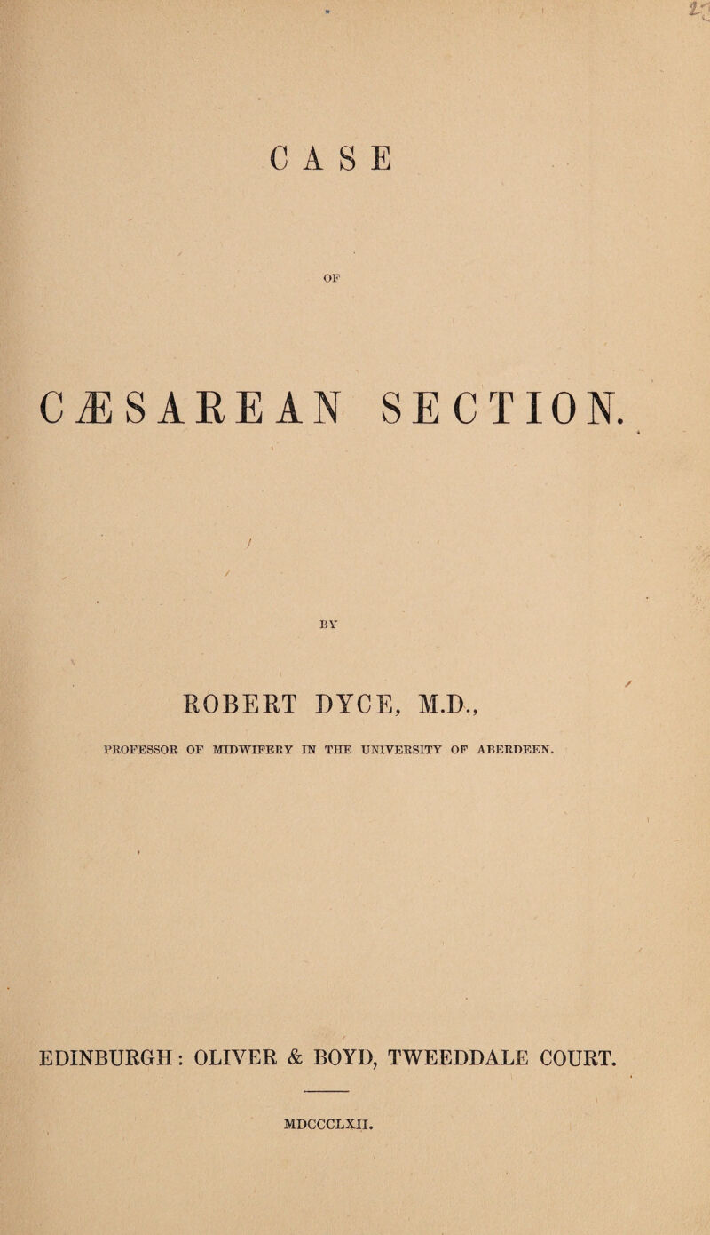 CASE OF CESAREAN SECTION. ROBERT DYCE, M.D., PROFESSOR OF MIDWIFERY IN THE UNIVERSITY OF ABERDEEN. EDINBURGH: OLIVER & BOYD, TWEEDDALE COURT. 1 MDCCCLXII.