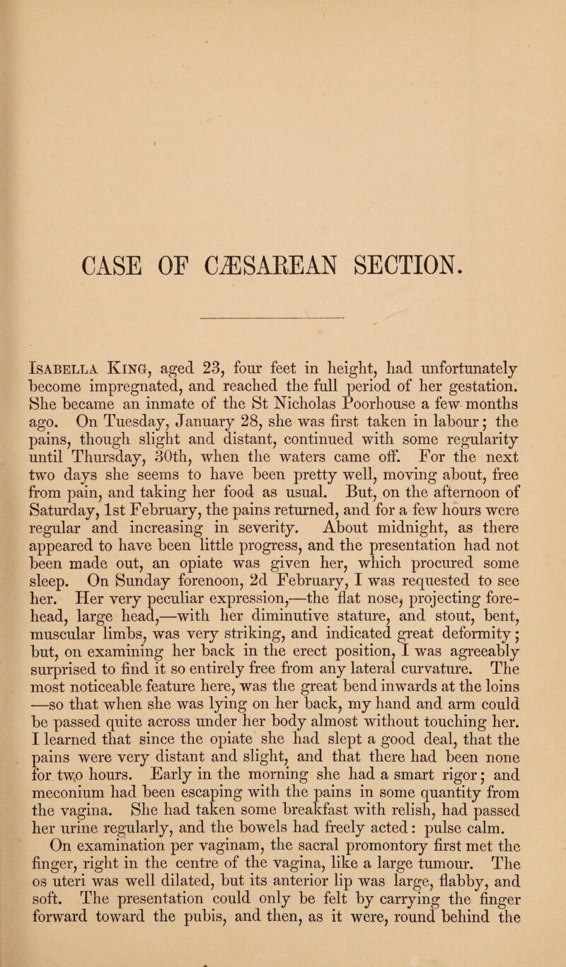 CASE OF CAESAREAN SECTION. Isabella King, aged 23, four feet in height, had unfortunately become impregnated, and reached the full period of her gestation. She became an inmate of the St Nicholas Poorhouse a few months ago. On Tuesday, January 28, she was first taken in labour; the pains, though slight and distant, continued with some regularity until Thursday, 30th, when the waters came off. For the next two days she seems to have been pretty well, moving about, free from pain, and taking her food as usual. But, on the afternoon of Saturday, 1st February, the pains returned, and for a few hours were regular and increasing in severity. About midnight, as there appeared to have been little progress, and the presentation had not been made out, an opiate was given her, which procured some sleep. On Sunday forenoon, 2d February, I was requested to see her. Her very peculiar expression,—the flat nose, projecting fore¬ head, large head,—with her diminutive stature, and stout, bent, muscular limbs, was very striking, and indicated great deformity; but, on examining her back in the erect position, I was agreeably surprised to find it so entirely free from any lateral curvature. The most noticeable feature here, was the great bend inwards at the loins —so that when she was lying on her back, my hand and arm could be passed quite across under her body almost without touching her. I learned that since the opiate she had slept a good deal, that the pains were very distant and slight, and that there had been none for two hours. Early in the morning she had a smart rigor; and meconium had been escaping with the pains in some quantity from the vagina. She had taken some breakfast with relish, had passed her urine regularly, and the bowels had freely acted: pulse calm. On examination per vaginam, the sacral promontory first met the finger, right in the centre of the vagina, like a large tumour. The os uteri was well dilated, but its anterior lip was large, flabby, and soft. The presentation could only be felt by carrying the finger forward toward the pubis, and then, as it were, round behind the