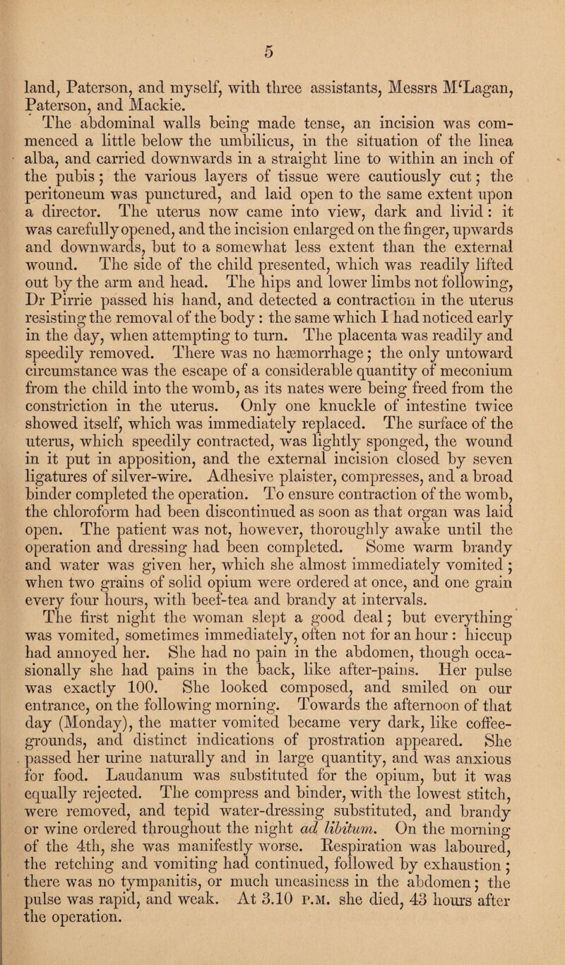 land, Paterson, and myself, with three assistants, Messrs M*Lagan, Paterson, and Mackie. The abdominal walls being made tense, an incision was com¬ menced a little below the nmbiliens, in the situation of the linea alba, and carried downwards in a straight line to within an inch of the pubis; the various layers of tissue were cautiously cut • the peritoneum was punctured, and laid open to the same extent upon a director. The uterus now came into view, dark and livid: it was carefully opened, and the incision enlarged on the finger, upwards and downwards, but to a somewhat less extent than the external wound. The side of the child presented, which was readily lifted out by the arm and head. The hips and lower limbs not following, Dr Pirrie passed his hand, and detected a contraction in the uterus resisting the removal of the body: the same which I had noticed early in the day, when attempting to turn. The placenta was readily and speedily removed. There was no haemorrhage; the only untoward circumstance was the escape of a considerable quantity of meconium from the child into the womb, as its nates were being freed from the constriction in the uterus. Only one knuckle of intestine twice showed itself, which was immediately replaced. The surface of the uterus, which speedily contracted, was lightly sponged, the wound in it put in apposition, and the external incision closed by seven ligatures of silver-wire. Adhesive plaister, compresses, and a broad binder completed the operation. To ensure contraction of the womb, the chloroform had been discontinued as soon as that organ was laid open. The patient was not, however, thoroughly awake until the operation and dressing had been completed. Some warm brandy and water was given her, which she almost immediately vomited ; when two grains of solid opium were ordered at once, and one grain every four hours, with beef-tea and brandy at intervals. The first night the woman slept a good deal; but everything was vomited, sometimes immediately, often not for an hour : hiccup had annoyed her. She had no pain in the abdomen, though occa¬ sionally she had pains in the back, like after-pains. Her pulse was exactly 100. She looked composed, and smiled on our entrance, on the following morning. Towards the afternoon of that day (Monday), the matter vomited became very dark, like coffee- grounds, and distinct indications of prostration appeared. She passed her urine naturally and in large quantity, and was anxious for food. Laudanum was substituted for the opium, but it was equally rejected. The compress and binder, with the lowest stitch, were removed, and tepid water-dressing substituted, and brandy or wine ordered throughout the night ad libitum. On the morning of the 4th, she was manifestly worse. Respiration was laboured, the retching and vomiting had continued, followed by exhaustion ; there was no tympanitis, or much uneasiness in the abdomen 5 the pulse was rapid, and weak. At 3.10 p.m. she died, 43 hours after the operation.