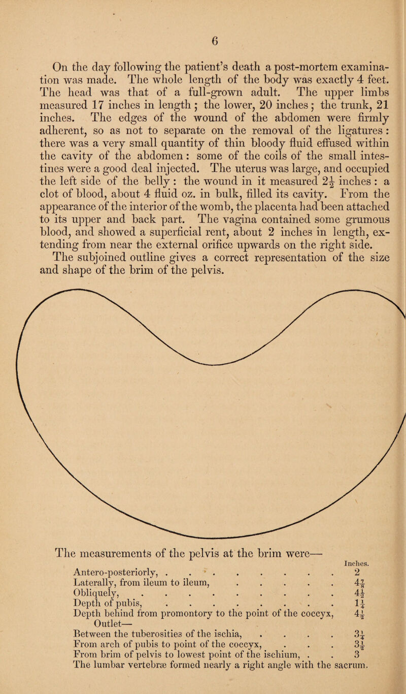 On the day following the patient’s death a post-mortem examina¬ tion was made. The whole length of the body was exactly 4 feet. The head was that of a full-grown adult. The upper limbs measured 17 inches in length ; the lower, 20 inches; the trunk, 21 inches. The edges of the wound of the abdomen were firmly adherent, so as not to separate on the removal of the ligatures : there was a very small quantity of thin bloody fluid effused within the cavity of the abdomen: some of the coils of the small intes¬ tines were a good deal injected. The uterus was large, and occupied the left side of the belly : the wound in it measured 2 J inches : a clot of blood, about 4 fluid oz. in bulk, filled its cavity. From the appearance of the interior of the womb, the placenta had been attached to its upper and back part. The vagina contained some grumous blood, and showed a superficial rent, about 2 inches in length, ex¬ tending from near the external orifice upwards on the right side. The subjoined outline gives a correct representation of the size and shape of the brim of the pelvis. The measurements of the pelvis at the brim were— Inches. Antero-posteriorly, ........ 2 Laterally, from ileum to ileum, ..... 4-| Obliquely, ......... 4| Depth of pubis,.1^ Depth behind from promontory to the point of the coccyx, 4^ Outlet— Between the tuberosities of the ischia, .... 3^ From arch of pubis to point of the coccyx, . . . 3i From brim of pelvis to lowest point of the ischium, . . 3 The lumbar vertebra formed nearly a right angle with the sacrum.