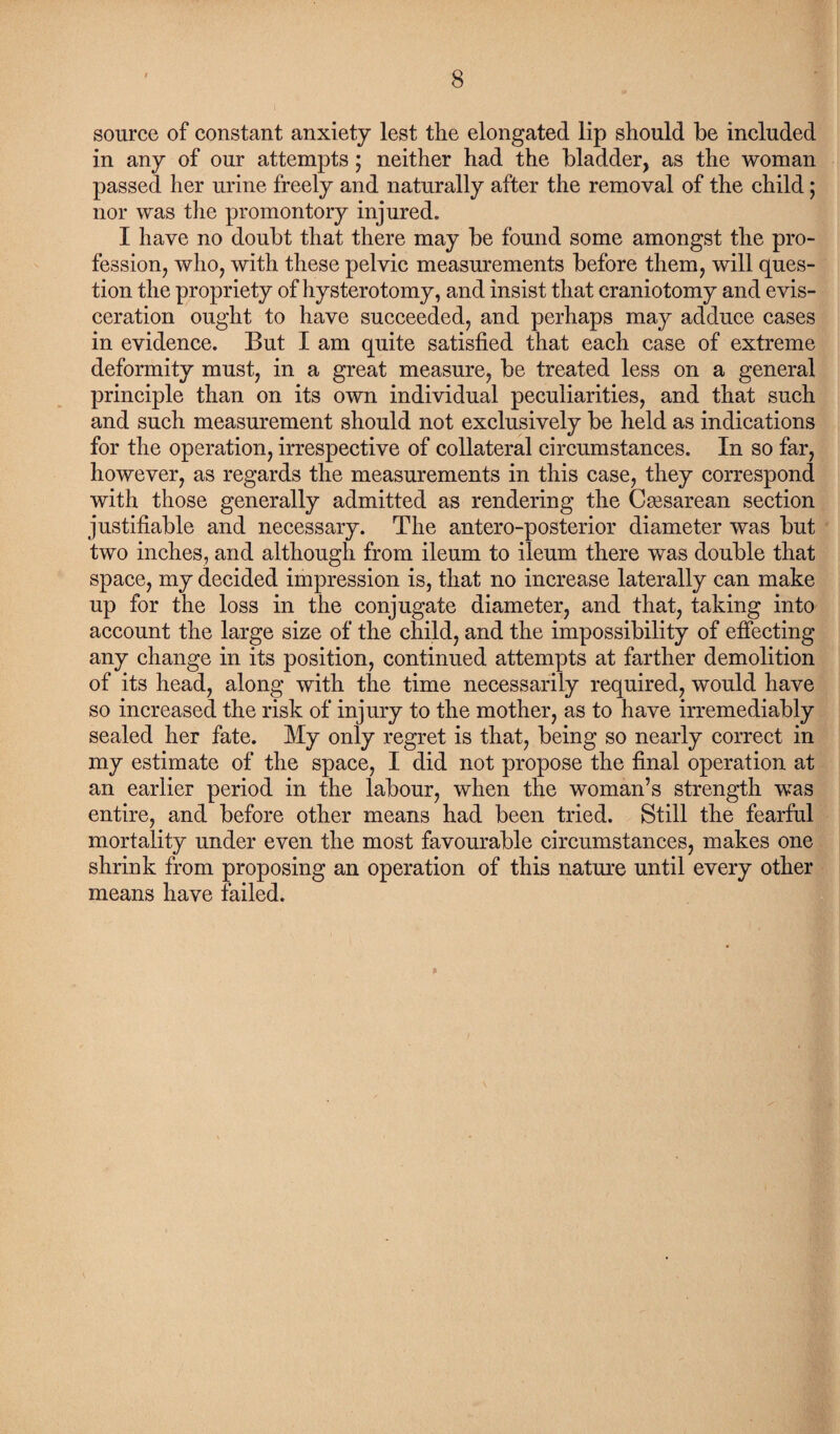 source of constant anxiety lest the elongated lip should be included in any of our attempts; neither had the bladder, as the woman passed her urine freely and naturally after the removal of the child; nor was the promontory injured. I have no doubt that there may be found some amongst the pro¬ fession, who, with these pelvic measurements before them, will ques¬ tion the propriety of hysterotomy, and insist that craniotomy and evis¬ ceration ought to have succeeded, and perhaps may adduce cases in evidence. But I am quite satisfied that each case of extreme deformity must, in a great measure, be treated less on a general principle than on its own individual peculiarities, and that such and such measurement should not exclusively be held as indications for the operation, irrespective of collateral circumstances. In so far, however, as regards the measurements in this case, they correspond with those generally admitted as rendering the Csesarean section justifiable and necessary. The antero-posterior diameter was but two inches, and although from ileum to ileum there was double that space, my decided impression is, that no increase laterally can make up for the loss in the conjugate diameter, and that, taking into account the large size of the child, and the impossibility of effecting any change in its position, continued attempts at farther demolition of its head, along with the time necessarily required, would have so increased the risk of injury to the mother, as to have irremediably sealed her fate. My only regret is that, being so nearly correct in my estimate of the space, I did not propose the final operation at an earlier period in the labour, when the woman’s strength was entire, and before other means had been tried. Still the fearful mortality under even the most favourable circumstances, makes one shrink from proposing an operation of this nature until every other means have failed. &