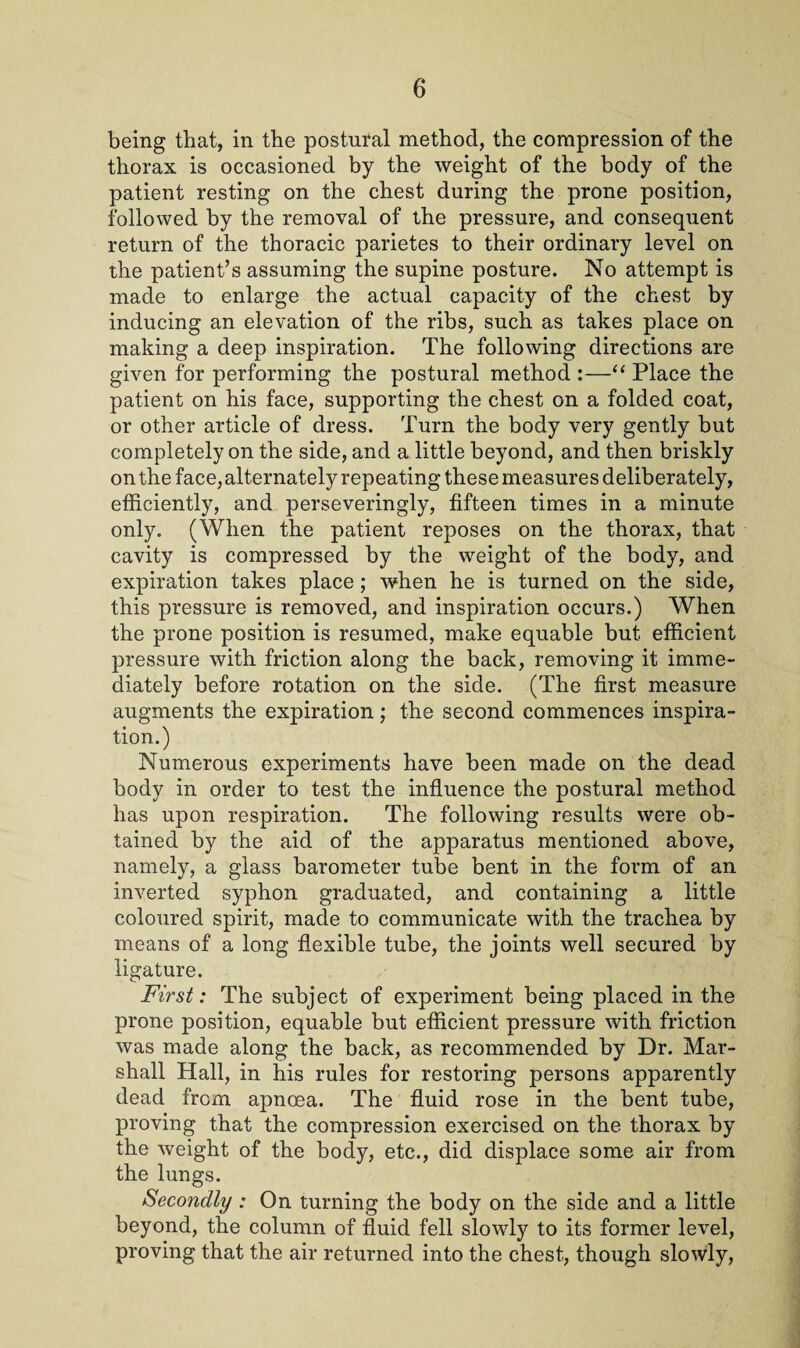 being that, in the postufal method, the compression of the thorax is occasioned by the weight of the body of the patient resting on the chest during the prone position, followed by the removal of the pressure, and consequent return of the thoracic parietes to their ordinary level on the patient’s assuming the supine posture. No attempt is made to enlarge the actual capacity of the chest by inducing an elevation of the ribs, such as takes place on making a deep inspiration. The following directions are given for performing the postural method :—“ Place the patient on his face, supporting the chest on a folded coat, or other article of dress. Turn the body very gently but completely on the side, and a little beyond, and then briskly on the face, alternately repeating these measures deliberately, efficiently, and perseveringly, fifteen times in a minute only. (When the patient reposes on the thorax, that cavity is compressed by the weight of the body, and expiration takes place; when he is turned on the side, this pressure is removed, and inspiration occurs.) When the prone position is resumed, make equable but efficient pressure with friction along the back, removing it imme¬ diately before rotation on the side. (The first measure augments the expiration; the second commences inspira¬ tion.) Numerous experiments have been made on the dead body in order to test the influence the postural method has upon respiration. The following results were ob¬ tained by the aid of the apparatus mentioned above, namely, a glass barometer tube bent in the form of an inverted syphon graduated, and containing a little coloured spirit, made to communicate with the trachea by means of a long flexible tube, the joints well secured by ligature. First: The subject of experiment being placed in the prone position, equable but efficient pressure with friction was made along the back, as recommended by Dr. Mar¬ shall Hall, in his rules for restoring persons apparently dead from apnoea. The fluid rose in the bent tube, proving that the compression exercised on the thorax by the weight of the body, etc., did displace some air from the lungs. Secondly : On turning the body on the side and a little beyond, the column of fluid fell slowly to its former level, proving that the air returned into the chest, though slowly,