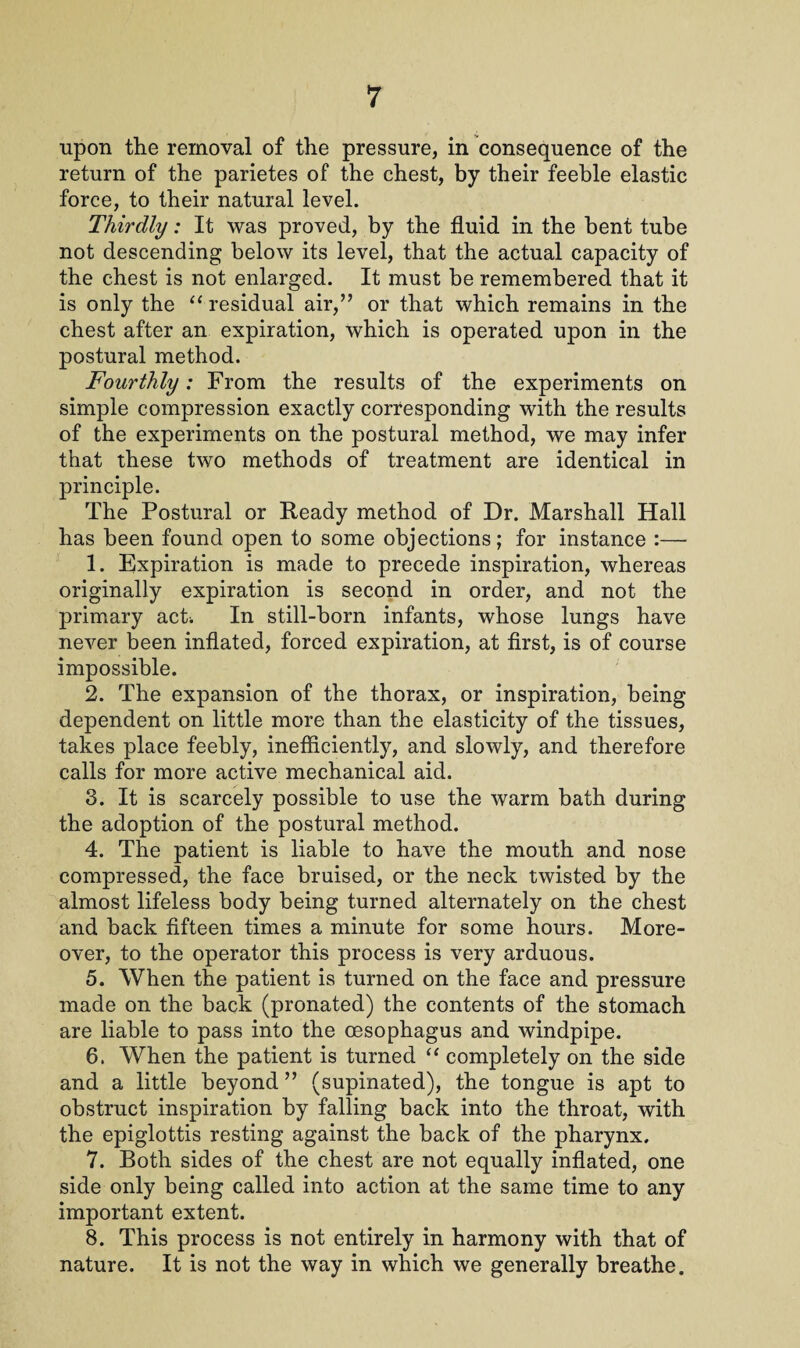 upon the removal of the pressure, in consequence of the return of the parietes of the chest, by their feeble elastic force, to their natural level. Thirdly: It was proved, by the fluid in the bent tube not descending below its level, that the actual capacity of the chest is not enlarged. It must be remembered that it is only the “ residual air,” or that which remains in the chest after an expiration, which is operated upon in the postural method. Fourthly: From the results of the experiments on simple compression exactly corresponding with the results of the experiments on the postural method, we may infer that these two methods of treatment are identical in principle. The Postural or Ready method of Dr. Marshall Hall has been found open to some objections; for instance :— 1. Expiration is made to precede inspiration, whereas originally expiration is second in order, and not the primary act. In still-born infants, whose lungs have never been inflated, forced expiration, at first, is of course impossible. 2. The expansion of the thorax, or inspiration, being dependent on little more than the elasticity of the tissues, takes place feebly, inefficiently, and slowly, and therefore calls for more active mechanical aid. 3. It is scarcely possible to use the warm bath during the adoption of the postural method. 4. The patient is liable to have the mouth and nose compressed, the face bruised, or the neck twisted by the almost lifeless body being turned alternately on the chest and back fifteen times a minute for some hours. More¬ over, to the operator this process is very arduous. 5. When the patient is turned on the face and pressure made on the back (pronated) the contents of the stomach are liable to pass into the oesophagus and windpipe. 6. When the patient is turned “ completely on the side and a little beyond ” (supinated), the tongue is apt to obstruct inspiration by falling back into the throat, with the epiglottis resting against the back of the pharynx. 7. Both sides of the chest are not equally inflated, one side only being called into action at the same time to any important extent. 8. This process is not entirely in harmony with that of nature. It is not the way in which we generally breathe.