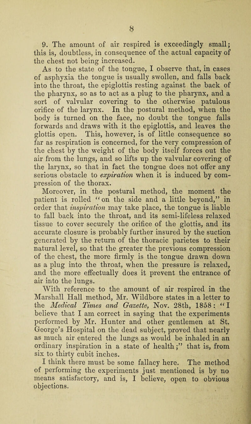 9. The amount of air respired is exceedingly small; this is, doubtless, in consequence of the actual capacity of the chest not being increased. As to the state of the tongue, I observe that, in cases of asphyxia the tongue is usually swollen, and falls back into the throat, the epiglottis resting against the back of the pharynx, so as to act as a plug to the pharynx, and a sort of valvular covering to the otherwise patulous orifice of the larynx. In the postural method, when the body is turned on the face, no doubt the tongue falls forwards and draws with it the epiglottis, and leaves the glottis open. This, however, is of little consequence so far as respiration is concerned, for the very compression of the chest by the weight of the body itself forces out the air from the lungs, and so lifts up the valvular covering of the larynx, so that in fact the tongue does not offer any serious obstacle to expiration when it is induced by com¬ pression of the thorax. Moreover, in the postural method, the moment the patient is rolled 11 on the side and a little beyond,” in order that inspiration may take place, the tongue is liable to fall back into the throat, and its semi-lifeless relaxed tissue to cover securely the orifice of the glottis, and its accurate closure is probably further insured by the suction generated by the return of the thoracic parietes to their natural level, so that the greater the previous compression of the chest, the more firmly is the tongue drawn down as a plug into the throat, when the pressure is relaxed, and the more effectually does it prevent the entrance of air into the lungs. With reference to the amount of air respired in the Marshall Hall method, Mr. Wildbore states in a letter to the Medical Times and Gazette, Nov. 28th, 1858: “I believe that I am correct in saying that the experiments performed by Mr. Hunter and other gentlemen at St. George’s Hospital on the dead subject, proved that nearly as much air entered the lungs as would be inhaled in an ordinary inspiration in a state of healththat is, from six to thirty cubit inches. I think there must be some fallacy here. The method of performing the experiments just mentioned is by no means satisfactory, and is, I believe, open to obvious objections.