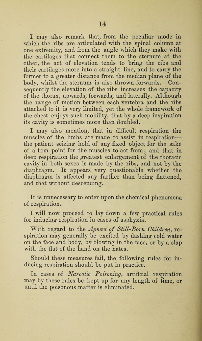 I may also remark that, from the peculiar mode in which the ribs are articulated with the spinal column at one extremity, and from the angle which they make with the cartilages that connect them to the sternum at the other, the act of elevation tends to bring the ribs and their cartilages more into a straight line, and to carry the former to a greater distance from the median plane of the body, whilst the sternum is also thrown forwards. Con¬ sequently the elevation of the ribs increases the capacity of the thorax, upwards, forwards, and laterally. Although the range of motion between each vertebra and the ribs attached to it is very limited, yet the whole framework of the chest enjoys such mobility, that by a deep inspiration its cavity is sometimes more than doubled. I may also mention, that in difficult respiration the muscles of the limbs are made to assist in respiration— the patient seizing hold of any fixed object for the sake of a firm point for the muscles to act from; and that in deep respiration the greatest enlargement of the thoracic cavity in both sexes is made by the ribs, and not by the diaphragm. It appears very questionable whether the diaphragm is affected any further than being flattened, and that without descending. It is unnecessary to enter upon the chemical phenomena of respiration. I will now proceed to lay down a few practical rules for inducing respiration in cases of asphyxia. With regard to the Apncea of Still-Born Children, re¬ spiration may generally be excited by dashing cold water on the face and body, by blowing in the face, or by a slap with the flat of the hand on the nates. Should these measures fail, the following rules for in¬ ducing respiration should be put in practice. In cases of Narcotic Poisoning, artificial respiration may by these rules be kept up for any length of time, or until the poisonous matter is eliminated.