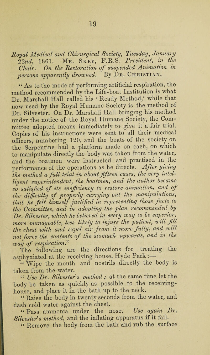 Royal Medical and Chirurgical Society, Tuesday, January 22nd, 1861. Mr. Skey, F.R.S. President, in the Chair. On the Restoration of suspended Animation in persons apparently drowned. By Dr. Christian. “ As to the mode of performing artificial respiration, the method recommended by the Life-boat Institution is what Dr. Marshall Hall called his ‘ Ready Method,’ while that now used by the Royal Humane Society is the method of Dr. Silvester. On Dr. Marshall Hall bringing his method under the notice of the Royal Humane Society, the Com- mittee adopted means immediately to give it a fair trial. Copies of his instructions were sent to all their medical officers, numbering 120, and the boats of the society on the Serpentine had a platform made on each, on which to manipulate directly the body was taken from the water, and the boatmen were instructed and practised in the performance of the operations as he directs. After giving the method a full trial in about fifteen cases, the very intel¬ ligent superintendent, the boatmen, and the author became so satisfied of its inefficiency to restore animation, and of the difficulty of properly carrying out the manipulations, that he felt himself justified in representing those facts to the Committee, and in adopting the plan recommended by Dr. Silvester, which he believed in every way to be superior, more manageable, less likely to injure the patient, will fill the chest with and expel air from it more fully, and will not force the contents of the stomach upwards, and in the way of respiration. The following are the directions for treating the asphyxiated at the receiving house, Hyde Park :— “ Wipe the mouth and nostrils directly the body is taken from the water. “ Use Dr. Silvester's method ; at the same time let the body be taken as quickly as possible to the receiving- house, and place it in the bath up to the neck. “ Raise the body in twenty seconds from the water, and dash cold water against the chest. “ Pass ammonia under the nose. Use again Dr. Silvester's method, and the inflating apparatus if it fail. “ Remove the body from the bath and rub the surface