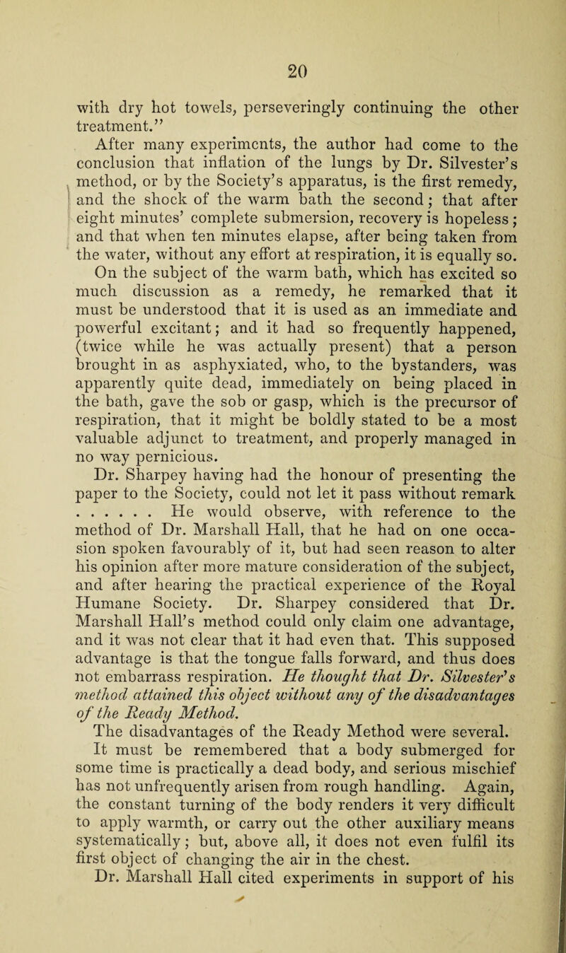 with dry hot towels, perseveringly continuing the other treatment.” After many experiments, the author had come to the conclusion that inflation of the lungs by Dr. Silvester’s method, or by the Society’s apparatus, is the first remedy, and the shock of the warm bath the second; that after eight minutes’ complete submersion, recovery is hopeless ; and that when ten minutes elapse, after being taken from the water, without any effort at respiration, it is equally so. On the subject of the warm bath, which has excited so much discussion as a remedy, he remarked that it must be understood that it is used as an immediate and powerful excitant; and it had so frequently happened, (twice while he was actually present) that a person brought in as asphyxiated, who, to the bystanders, was apparently quite dead, immediately on being placed in the bath, gave the sob or gasp, which is the precursor of respiration, that it might be boldly stated to be a most valuable adjunct to treatment, and properly managed in no way pernicious. Dr. Sharpey having had the honour of presenting the paper to the Society, could not let it pass without remark . He would observe, with reference to the method of Dr. Marshall Hall, that he had on one occa¬ sion spoken favourably of it, but had seen reason to alter his opinion after more mature consideration of the subject, and after hearing the practical experience of the Royal Humane Society. Dr. Sharpey considered that Dr. Marshall Hall’s method could only claim one advantage, and it was not clear that it had even that. This supposed advantage is that the tongue falls forward, and thus does not embarrass respiration. He thought that Dr. Silvester’s method attained this object without any of the disadvantages of the Ready Method. The disadvantages of the Ready Method were several. It must be remembered that a body submerged for some time is practically a dead body, and serious mischief has not unfrequently arisen from rough handling. Again, the constant turning of the body renders it very difficult to apply warmth, or carry out the other auxiliary means systematically ; but, above all, it does not even fulfil its first object of changing the air in the chest. Dr. Marshall Hall cited experiments in support of his