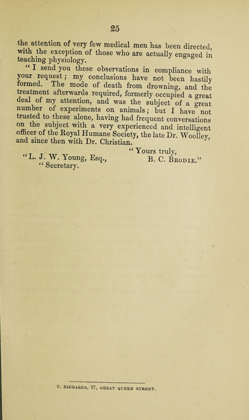 the attention of very few medical men has been directed with the exception of those who are actually engaged in teaching physiology. “ I send you these observations in compliance with your request; my conclusions have not been hastily formed. The mode of death from drowning, and the treatment afterwards required, formerly occupied a great deal of my attention, and was the subject of a Sreat number of experiments on animals; but I have° not trusted to these alone, having had frequent conversations on the subject with a very experienced and intelligent ofhcer of the Royal Humane Society, the late Dr. Woollev and since then with Dr. Christian. “ Yours truly, “L. J. W. Young, Esq., B. C. Brodie.” “ Secretary. J. RICHARDS, 37, GREAT QUEEN STREET.