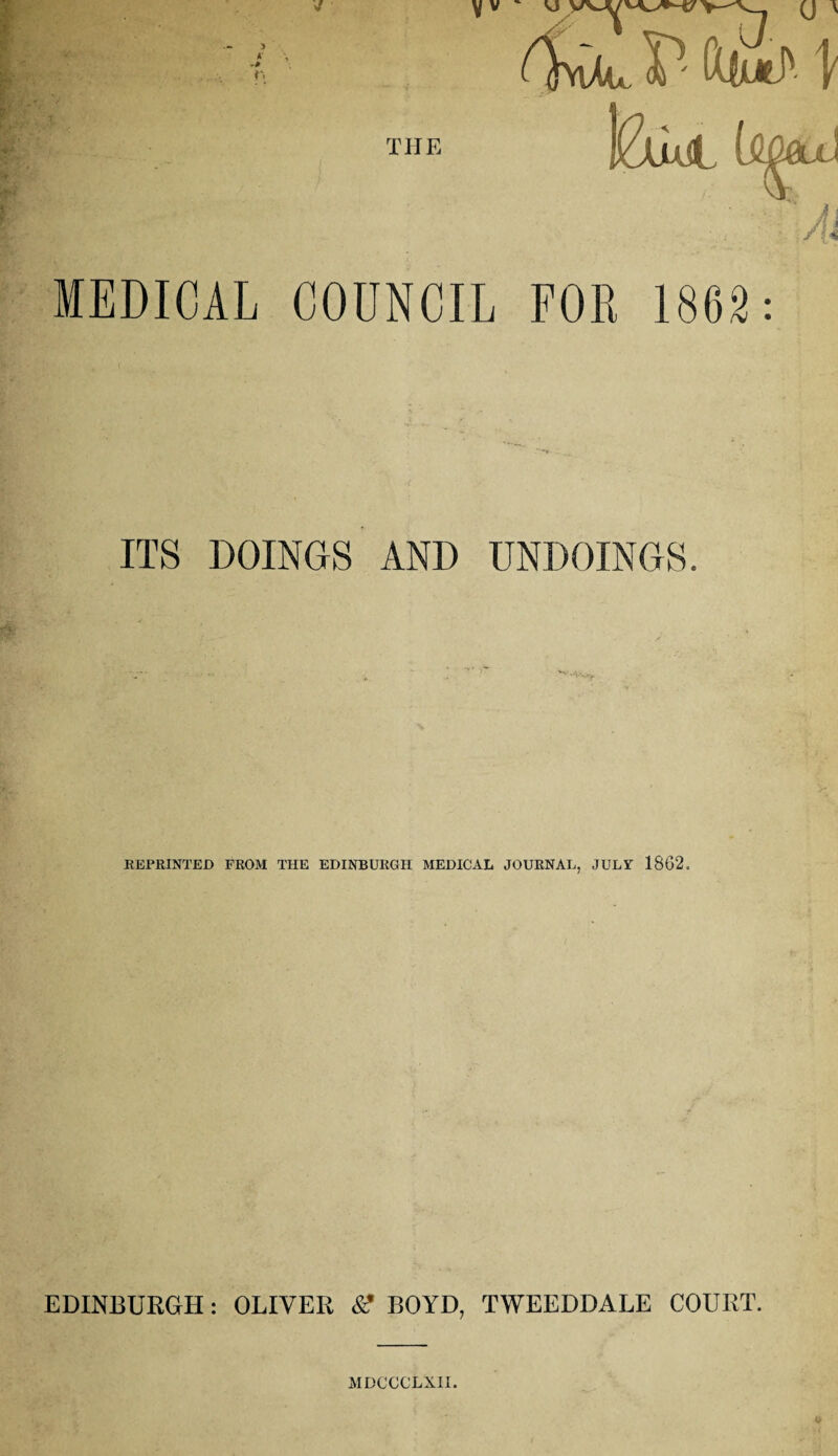 ) 5 '-i THE MEDICAL COUNCIL ITS DOINGS AND UNDOINGS. REPRINTED FROM THE EDINBURGH MEDICAL JOURNAL, JULY 1862. EDINBURGH: OLIVER &’ BOYD, TWEEDDALE COURT. MDCCCLX1I.