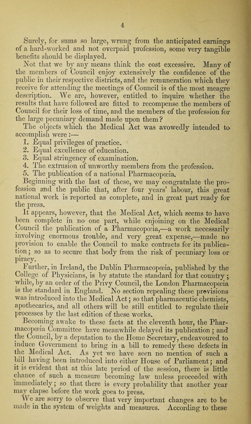 Surely, for sums so large, wrung from the anticipated earnings of a hard-worked and not overpaid profession, some very tangible benefits should be displayed. Not that we by any means think the cost excessive. Many of the members of Council enjoy extensively the confidence of the public in their respective districts, and the remuneration which they receive for attending the meetings of Council is of the most meagre description., We are, however, entitled to inquire whether the results that have followed are fitted to recompense the members of Council for their loss of time, and the members of the profession for the large pecuniary demand made upon them ? The objects which the Medical Act was avowedly intended to accomplish were :— 1. Equal privileges of practice. 2. Equal excellence of education. 3. Equal stringency of examination. 4. The extrusion of unworthy members from the profession. 5. The publication of a national Pharmacopoeia. Beginning with the last of these, we may congratulate the pro¬ fession and the public that, after four years’ labour, this great national work is reported as complete, and in great part ready for the press. It appears, however, that the Medical Act, which seems to have been complete in no one part, while enjoining on the Medical Council the publication of a Pharmacopoeia,—a work necessarily involving enormous trouble, and very great expense,—made no provision to enable the Council to make contracts for its publica¬ tion ; so as to secure that body from the risk of pecuniary loss or piracy. Further, in Ireland, the Dublin Pharmacopoeia, published by the College of Physicians, is by statute the standard for that country * while, by an order of the Privy Council, the London Pharmacopoeia is the standard in England. No section repealing these previsions was introduced into the Medical Act * so that pharmaceutic chemists, apothecaries, and all others will be still entitled to regulate their processes by the last edition of these works.. Becoming awake to these facts at the eleventh hour, the Phar¬ macopoeia Committee have meanwhile delayed its publication * and the Council, by a deputation to the Home Secretary, endeavoured to induce Government to bring in a bill to remedy these defects in the Medical Act. As yet we have seen no mention of such a bill haying been introduced into either House of Parliament; and it is evident that at this late period of the session, there is little chance^ of such a measure becoming law unless proceeded with immediately; so that there is every probability that another year may elapse before the work goes to press. VV e are sorry to observe that very important changes are to be made in the system of weights and measures. According to these