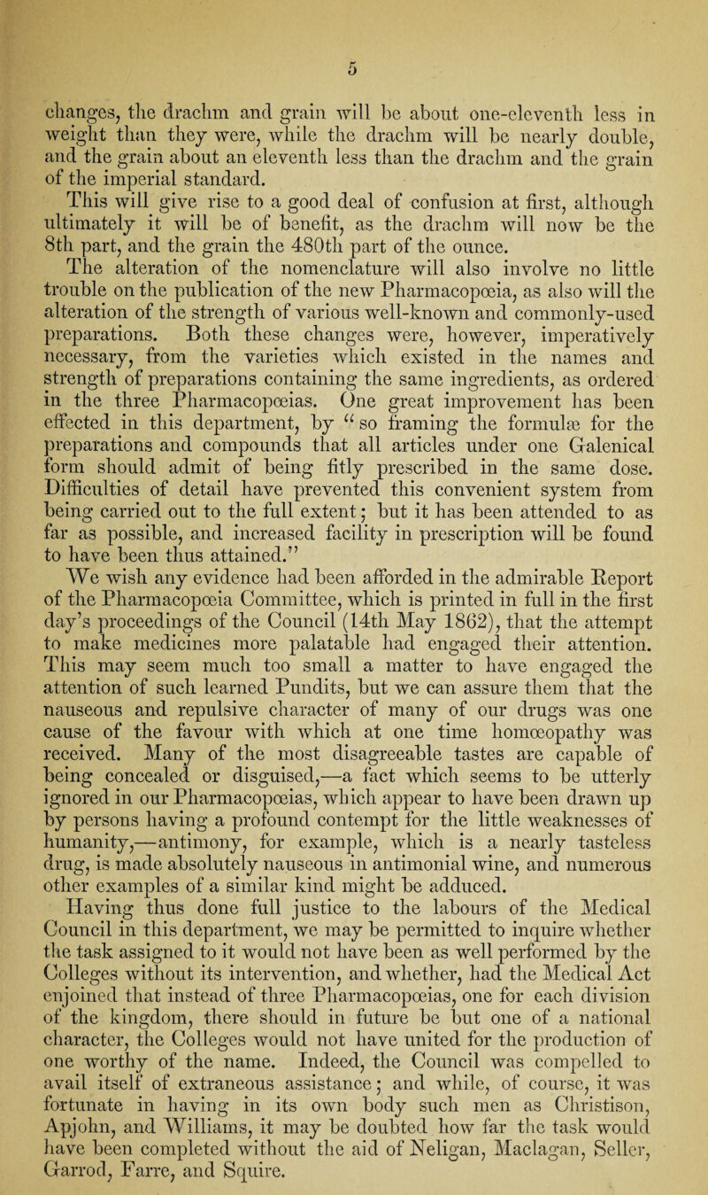 changes, the drachm and grain will be about one-eleventh less in weight than they were, while the drachm will be nearly double, and the grain about an eleventh less than the drachm and the grain of the imperial standard. This will give rise to a good deal of confusion at first, although ultimately it will be of benefit, as the drachm will now be the 8th part, and the grain the 480th part of the ounce. The alteration of the nomenclature will also involve no little trouble on the publication of the new Pharmacopoeia, as also will the alteration of the strength of various well-known and commonly-used preparations. Both these changes were, however, imperatively necessary, from the varieties which existed in the names and strength of preparations containing the same ingredients, as ordered in the three Pharmacopoeias. One great improvement has been effected in this department, by u so framing the formulae for the preparations and compounds that all articles under one Galenical form should admit of being fitly prescribed in the same dose. Difficulties of detail have prevented this convenient system from being carried out to the full extent * but it has been attended to as far as possible, and increased facility in prescription will be found to have been thus attained.” We wish any evidence had been afforded in the admirable Beport of the Pharmacopoeia Committee, which is printed in full in the first day’s proceedings of the Council (14th May 1862), that the attempt to make medicines more palatable had engaged their attention. This may seem much too small a matter to have engaged the attention of such learned Pundits, but we can assure them that the nauseous and repulsive character of many of our drugs was one cause of the favour with which at one time homoeopathy was received. Many of the most disagreeable tastes are capable of being concealed or disguised,—a fact which seems to be utterly ignored in our Pharmacopoeias, which appear to have been drawn up by persons having a profound contempt for the little weaknesses of humanity,—antimony, for example, which is a nearly tasteless drug, is made absolutely nauseous in antimonial wine, and numerous other examples of a similar kind might be adduced. Having thus done full justice to the labours of the Medical Council in this department, we may be permitted to inquire whether the task assigned to it would not have been as well performed by the Colleges without its intervention, and whether, had the Medical Act enjoined that instead of three Pharmacopoeias, one for each division of the kingdom, there should in future be but one of a national character, the Colleges would not have united for the production of one worthy of the name. Indeed, the Council was compelled to avail itself of extraneous assistance,* and while, of course, it was fortunate in having in its own body such men as Christison, Apjohn, and Williams, it may be doubted how far the task would have been completed without the aid of Neligan, Maclagan, Seller, Garrod, Farre, and Squire.