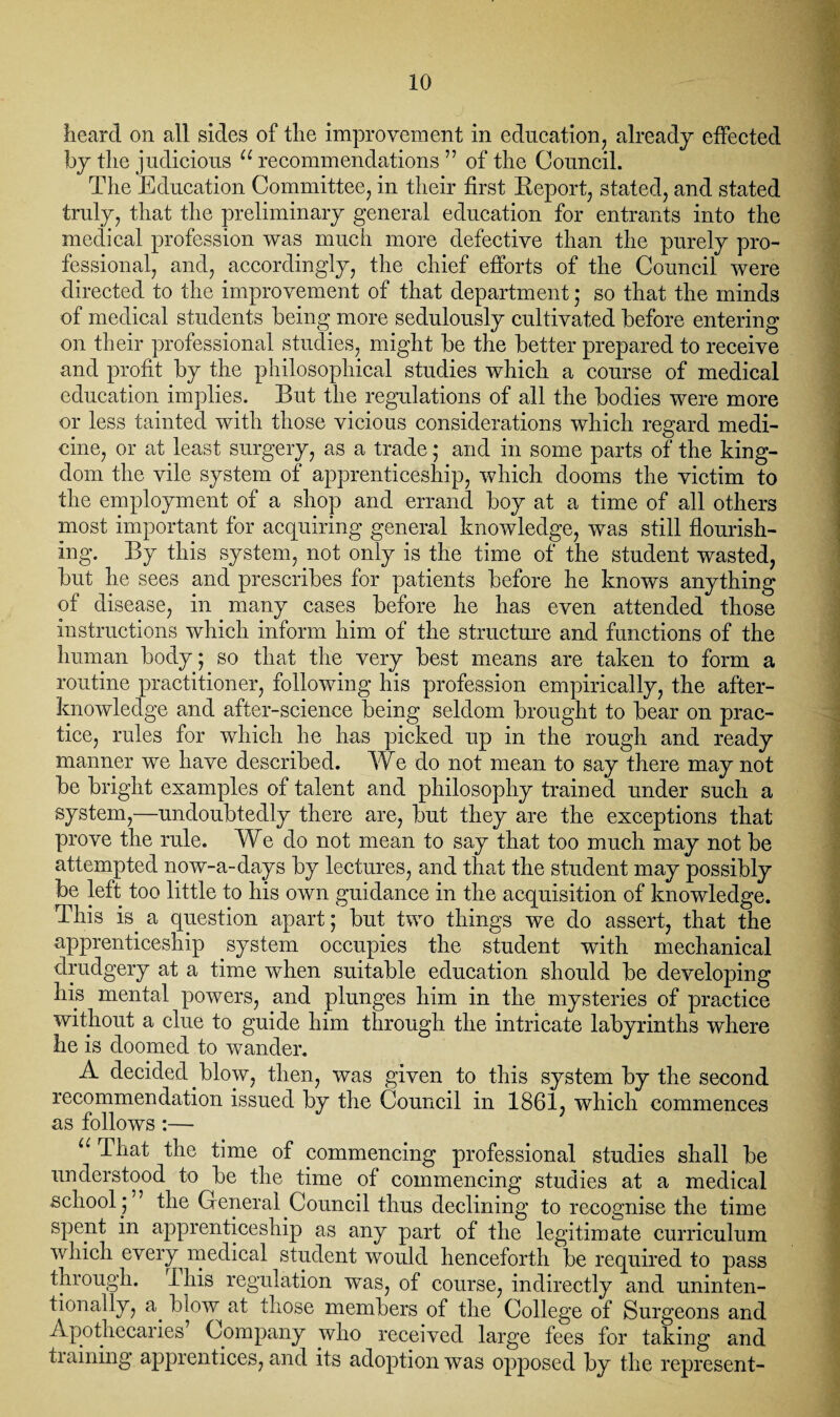 heard on all sides of the improvement in education, already effected by the judicious u recommendations ” of the Council. The Education Committee, in their first Report, stated, and stated truly, that the preliminary general education for entrants into the medical profession was much more defective than the purely pro¬ fessional, and, accordingly, the chief efforts of the Council were directed to the improvement of that department; so that the minds of medical students being more sedulously cultivated before entering on their professional studies, might be the better prepared to receive and profit by the philosophical studies which a course of medical education implies. But the regulations of all the bodies were more or less tainted with those vicious considerations which regard medi¬ cine, or at least surgery, as a trade * and in some parts of the king¬ dom the vile system of apprenticeship, which dooms the victim to the employment of a shop and errand boy at a time of all others most important for acquiring general knowledge, was still flourish¬ ing. By this system, not only is the time of the student wasted, but he sees and prescribes for patients before he knows anything of disease, in many cases before he has even attended those instructions which inform him of the structure and functions of the human body; so that the very best means are taken to form a routine practitioner, following his profession empirically, the after¬ knowledge and after-science being seldom brought to bear on prac¬ tice, rules for which he has picked up in the rough and ready manner we have described. We do not mean to say there may not be bright examples of talent and philosophy trained under such a system,—undoubtedly there are, but they are the exceptions that prove the rule. We do not mean to say that too much may not be attempted now-a-days by lectures, and that the student may possibly be left too little to his own guidance in the acquisition of knowledge. This is. a question apart; but two things we do assert, that the apprenticeship system occupies the student with mechanical drudgery at a time when suitable education should be developing his mental powers, and plunges him in the mysteries of practice without a clue to guide him through the intricate labyrinths where he is doomed to wander. A decided, blow, then, was given to this system by the second recommendation issued by the Council in 1861, which commences as follows:— U That the time of commencing professional studies shall be understood to be the time of commencing studies at a medical school .; ’ the General Council thus declining to recognise the time spent in apprenticeship as any part of the legitimate curriculum which every medical student would henceforth be required to pass through, ihis regulation was, of course, indirectly and uninten¬ tionally, a. blow at those members of the College of Surgeons and Apothecaries Company who received large fees for taking and training apprentices, and its adoption was opposed by the represent-