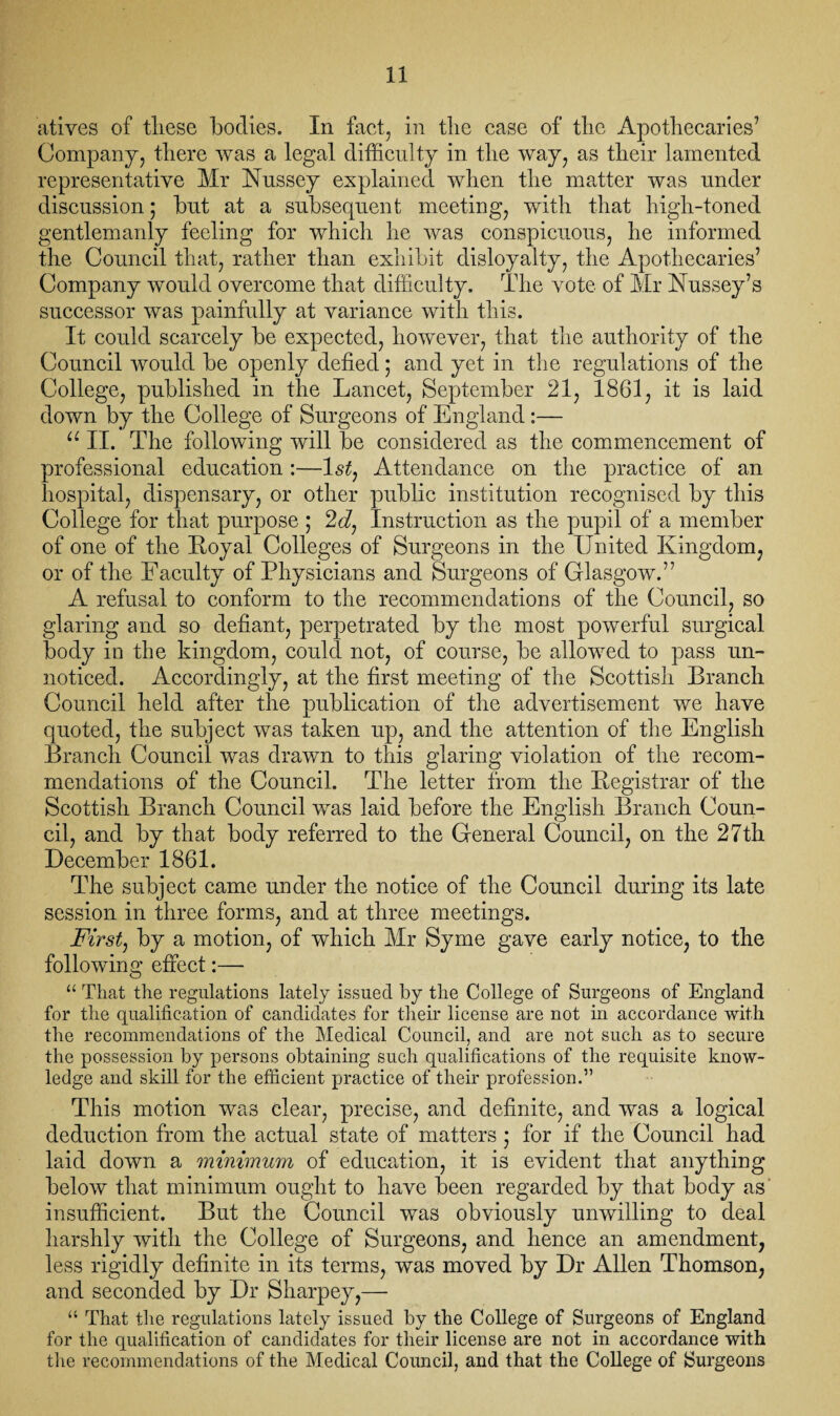 atives of these bodies. In fact, in the case of the Apothecaries7 Company, there was a legal difficulty in the way, as their lamented representative Mr Nussey explained when the matter was under discussion; but at a subsequent meeting, with that high-toned gentlemanly feeling for which he was conspicuous, he informed the Council that, rather than exhibit disloyalty, the Apothecaries’ Company would overcome that difficulty. The vote of Mr Nussey’s successor was painfully at variance with this. It could scarcely be expected, however, that the authority of the Council would be openly defied; and yet in the regulations of the College, published in the Lancet, September 21, 1861, it is laid down by the College of Surgeons of England:— u II. The following will be considered as the commencement of professional education :—ls£, Attendance on the practice of an hospital, dispensary, or other public institution recognised by this College for that purpose ; 2d, Instruction as the pupil of a member of one of the Loyal Colleges of Surgeons in the United Kingdom, or of the Faculty of Physicians and Surgeons of Glasgow.” A refusal to conform to the recommendations of the Council, so glaring and so defiant, perpetrated by the most powerful surgical body in the kingdom, could not, of course, be allowed to pass un¬ noticed. Accordingly, at the first meeting of the Scottish Branch Council held after the publication of the advertisement we have quoted, the subject was taken up, and the attention of the English Branch Council was drawn to this glaring violation of the recom¬ mendations of the Council. The letter from the Legistrar of the Scottish Branch Council was laid before the English Branch Coun¬ cil, and by that body referred to the General Council, on the 27th December 1861. The subject came under the notice of the Council during its late session in three forms, and at three meetings. First, by a motion, of which Mr Syme gave early notice, to the following effect:— “ That the regulations lately issued by the College of Surgeons of England for the qualification of candidates for their license are not in accordance with the recommendations of the Medical Council, and are not such as to secure the possession by persons obtaining such qualifications of the requisite know¬ ledge and skill for the efficient practice of their profession.” This motion was clear, precise, and definite, and was a logical deduction from the actual state of matters • for if the Council had laid down a minimum of education, it is evident that anything below that minimum ought to have been regarded by that body as insufficient. But the Council was obviously unwilling to deal harshly with the College of Surgeons, and hence an amendment, less rigidly definite in its terms, was moved by Dr Allen Thomson, and seconded by Dr Sharpey,—- “ That the regulations lately issued by the College of Surgeons of England for the qualification of candidates for their license are not in accordance with the recommendations of the Medical Council, and that the College of Surgeons