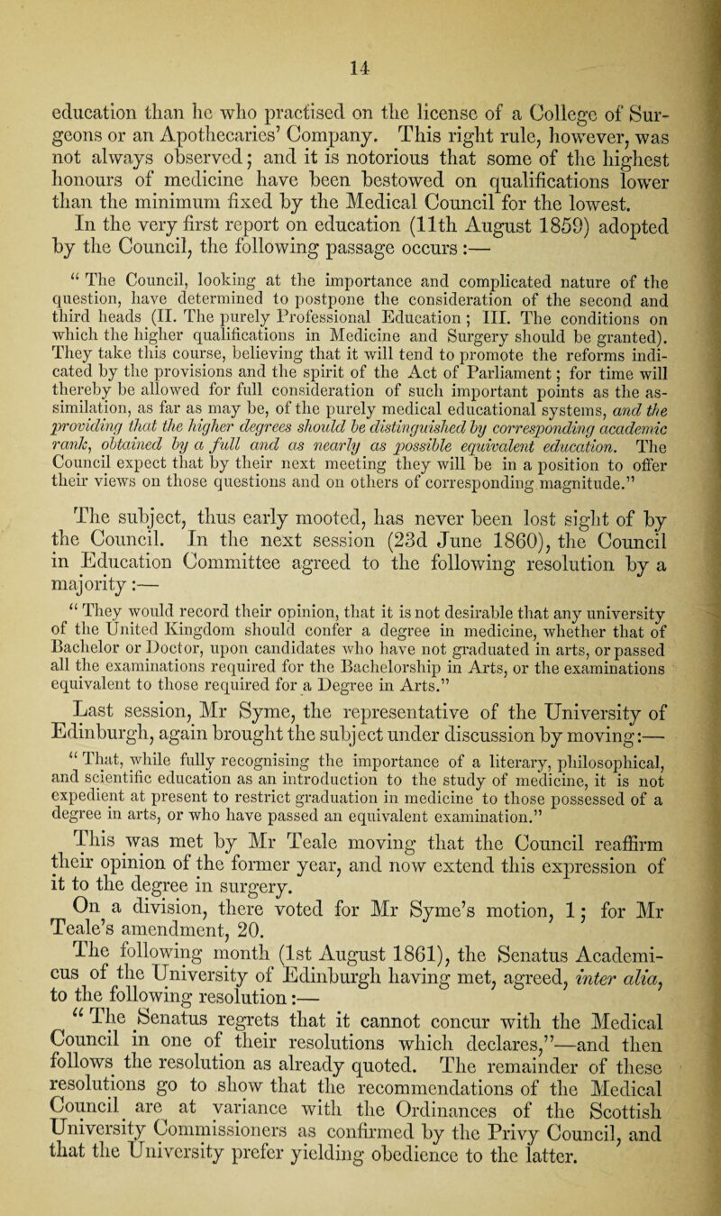 education than he who practised on the license of a College of Sur¬ geons or an Apothecaries7 Company. This right rule, however, was not always observed; and it is notorious that some of the highest honours of medicine have been bestowed on qualifications lower than the minimum fixed by the Medical Council for the lowest. In the very first report on education (11th August 1859) adopted by the Council, the following passage occurs :— “ The Council, looking at the importance and complicated nature of the question, have determined to postpone the consideration of the second and third heads (II. The purely Professional Education ; III. The conditions on which the higher qualifications in Medicine and Surgery should be granted). They take this course, believing that it will tend to promote the reforms indi¬ cated by the provisions and the spirit of the Act of Parliament; for time will thereby be allowed for full consideration of such important points as the as¬ similation, as far as may be, of the purely medical educational systems, and the 'providing that the higher degrees should he distinguished hy corresponding academic rank, obtained hy a full and as nearly as possible equivalent education. The Council expect that by their next meeting they will be in a position to offer their views on those questions and on others of corresponding magnitude.” The subject, thus early mooted, has never been lost sight of by the Council. In the next session (23d June 1860), the Council in Education Committee agreed to the following resolution by a majority:— “ They would record their opinion, that it is not desirable that any university of the United Kingdom should confer a degree in medicine, whether that of Bachelor or Doctor, upon candidates who have not graduated in arts, or passed all the examinations required for the Bachelorship in Arts, or the examinations equivalent to those required for a Degree in Arts.” Last session, Mr Syme, the representative of the University of Edinburgh, again brought the subject under discussion by moving:— “ That, while fully recognising the importance of a literary, philosophical, and scientific education as an introduction to the study of medicine, it is not expedient at present to restrict graduation in medicine to those possessed of a degree in arts, or who have passed an equivalent examination.” This was met by Mr Teale moving that the Council reaffirm their opinion of the former year, and now extend this expression of it to the degree in surgery. On a division, there voted for Mr Syme’s motion, 1 • for Mr Teale’s amendment, 20. The following month (1st August 1861), the Senatus Academi- cus of the University of Edinburgh having met, agreed, inter alio, to the following resolution:— u The .Senatus regrets that it cannot concur with the Medical Council in one of their resolutions which declares,77—and then follows the resolution as already quoted. The remainder of these resolutions go to show that the recommendations of the Medical Council are at variance with the Ordinances of the Scottish University Commissioners as confirmed by the Privy Council, and that the University prefer yielding obedience to the latter.