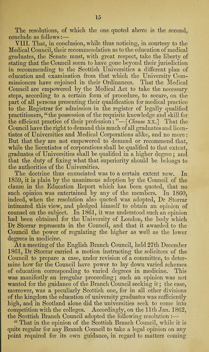 The resolutions, of which the one quoted above is the second, conclude as follows:— VIII. That, in conclusion, while thus noticing, in courtesy to the Medical Council, their recommendation as to the education of medical graduates, the Senate must, with great respect, take the liberty of stating that the Council seem to have gone beyond their jurisdiction in recommending to the Scottish Universities a different plan of education and examination from that which the University Com¬ missioners have enjoined in their Ordinances. That the Medical Council are empowered by the Medical Act to take the necessary steps, according to a certain form of procedure, to secure, on the part of all persons presenting their qualification for medical practice to the Registrar for admission in the register of legally qualified practitioners, “the possession of the requisite knowledge and skill for the efficient practice of their profession: ”—\Clause xx.] That the Council have the right to demand this much of all graduates and licen¬ tiates of Universities and Medical Corporations alike, and no more: But that they are not empowered to demand or recommend that, while the licentiates of corporations shall be qualified to that extent, graduates of Universities shall be qualified in a higher degree; and that the duty of fixing what that superiority should be belongs to the authorities of the Universities. The doctrine thus enunciated was to a certain extent new. In 1859, it is plain by the unanimous adoption by the Council of the clause in the Education Report which has been quoted, that no such opinion was entertained by any of the members. In 1860, indeed, when the resolution also quoted was adopted, Dr Storrar intimated this viewT, and pledged himself to obtain an opinion of counsel on the subject. In 1861, it was understood such an opinion had been obtained for the University of London, the body which Dr Storrar represents in the Council, and that it awarded to the Council the power of regulating the higher as well as the lower degrees in medicine. At a meeting of the English Branch Council, held 27th December 1861, Dr Storrar carried a motion instructing the solicitors of the Council to prepare a case, under revision of a committee, to deter¬ mine how far the Council have power to lay down varied schemes of education corresponding to varied degrees in medicine. This was manifestly an irregular proceeding; such an opinion was not wanted for the guidance of the Branch Council seeking it • the case, moreover, was a peculiarly Scottish one, for in all other divisions of the kingdom the education of university graduates was sufficiently high, and in Scotland alone did the universities seek to come into competition with the colleges. Accordingly, on the 11th Jan. 1862, the Scottish Branch Council adopted the following resolution :— “ That in the opinion of the Scottish Branch Council, while it is quite regular for any Branch Council to take a legal opinion on any point required for its own guidance, in' regard to matters coming