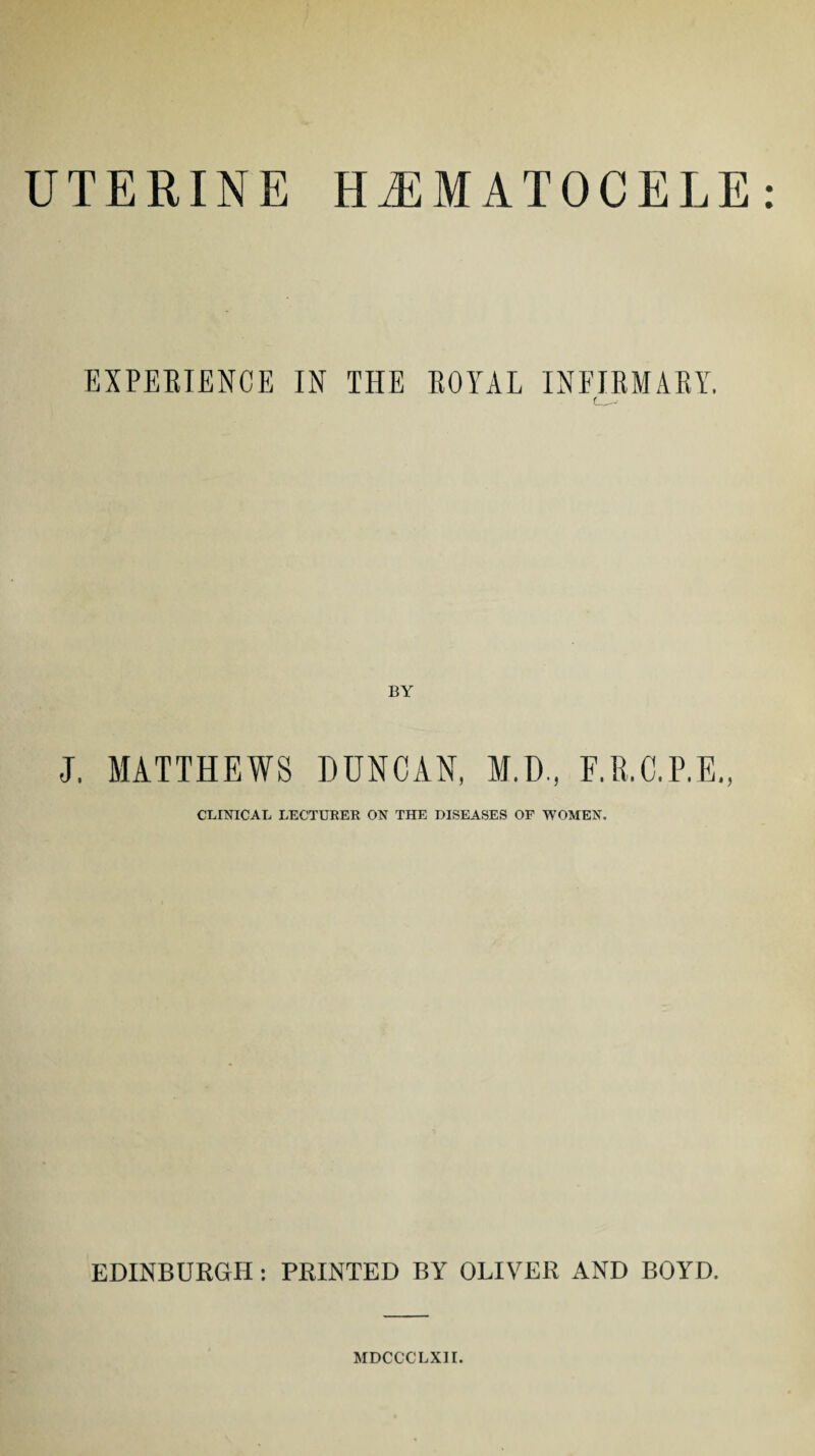 UTERINE HEMATOCELE EXPERIENCE IN THE ROYAL INFIRMARY. f_.• J. MATTHEWS DUNCAN, M.D., F.R.C.P.E., CLINICAL LECTURER ON THE DISEASES OF WOMEN. EDINBURGH: PRINTED BY OLIVER AND BOYD. MDCCCLX1I.