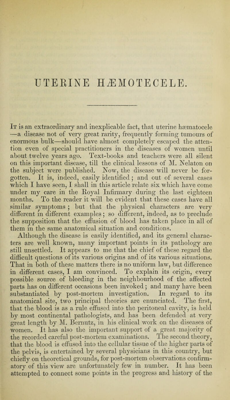 It is an extraordinary and inexplicable fact, that uterine hmmatocele —a disease not of very great rarity, frequently forming tumours of enormous bulk—should have almost completely escaped the atten¬ tion even of special practitioners in the diseases of women until about twelve years ago. Text-books and teachers were all silent on this important disease, till the clinical lessons of M. Nelaton on the subject were published. Now, the disease will never be for¬ gotten. It is, indeed, easily identified ; and out of several cases which I have seen, I shall in this article relate six which have come under my care in the Royal Infirmary during the last eighteen months. To the reader it will be evident that these cases have all similar symptoms ; but that the physical characters are very different in different examples; so different, indeed, as to preclude the supposition that the effusion of blood has taken place in all of them in the same anatomical situation and conditions. Although the disease is easily identified, and its general charac¬ ters are well known, many important points in its pathology are still unsettled. It appears to me that the chief of these regard the difficult questions of its various origins and of its various situations. That in both of these matters there is no uniform law, but difference in different cases, I am convinced. To explain its origin, every possible source of bleeding in the neighbourhood of the affected parts has on different occasions been invoked ; and many have been substantiated by post-mortem investigation. In regard to its anatomical site, two principal theories are enunciated. The first, that the blood is as a rule effused into the peritoneal cavity, is held by most continental pathologists, and has been defended at very great length by M. Bernutz, in his clinical work on the diseases of women. It has also the important support of a great majority of the recorded careful post-mortem examinations. The second theory, that the blood is effused into the cellular tissue of the higher parts of the pelvis, is entertained by several physicians in this country, but chiefly on theoretical grounds, for post-mortem observations confirm¬ atory of this view are unfortunately few in number. It has been attempted to connect some points in the progress and history of the