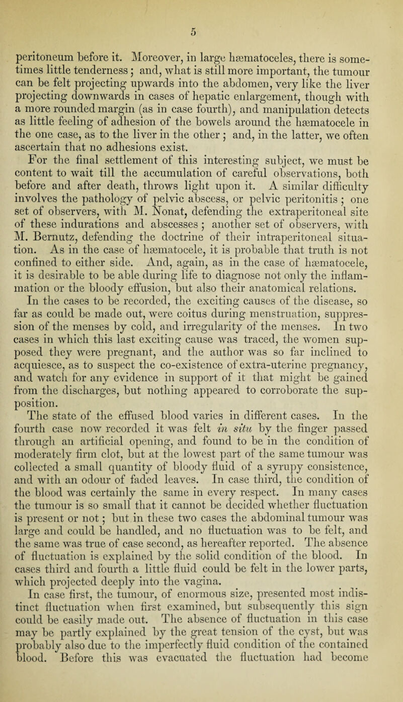 peritoneum before it. Moreover, in large hhematoceles, there is some¬ times little tenderness; and, what is still more important, the tumour can be felt projecting upwards into the abdomen, very like the liver projecting downwards in cases of hepatic enlargement, though with a more rounded margin (as in case fourth), and manipulation detects as little feeling of adhesion of the bowels around the hsematocele in the one case, as to the liver in the other ; and, in the latter, we often ascertain that no adhesions exist. For the final settlement of this interesting subject, we must be content to wait till the accumulation of careful observations, both before and after death, throws light upon it. A similar difficulty involves the pathology of pelvic abscess, or pelvic peritonitis • one set of observers, with M. Nonat, defending the extraperitoneal site of these indurations and abscesses ; another set of observers, with M. Bernutz, defending the doctrine of their intraperitoneal situa¬ tion. As in the case of hgematocele, it is probable that truth is not confined to either side. And, again, as in the case of hsematocele, it is desirable to be able during life to diagnose not only the inflam¬ mation or the bloody effusion, but also their anatomical relations. In the cases to be recorded, the exciting causes of the disease, so far as could be made out, were coitus during menstruation, suppres¬ sion of the menses by cold, and irregularity of the menses. In two cases in which this last exciting cause was traced, the women sup¬ posed they were pregnant, and the author was so far inclined to acquiesce, as to suspect the co-existence of extra-uterine pregnancy, and watch for any evidence in support of it that might be gained from the discharges, but nothing appeared to corroborate the sup¬ position. The state of the effused blood varies in different cases. In the fourth case now recorded it was felt in situ by the finger passed through an artificial opening, and found to be in the condition of moderately firm clot, but at the lowest part of the same tumour was collected a small quantity of bloody fluid of a syrupy consistence, and with an odour of faded leaves. In case third, the condition of the blood was certainly the same in every respect. In many cases the tumour is so small that it cannot be decided whether fluctuation is present or not; but in these two cases the abdominal tumour was large and could be handled, and no fluctuation was to be felt, and the same was true of case second, as hereafter reported. The absence of fluctuation is explained by the solid condition of the blood. In cases third and fourth a little fluid could be felt in the lower parts, which projected deeply into the vagina. In case first, the tumour, of enormous size, presented most indis¬ tinct fluctuation when first examined, but subsequently this sign could be easily made out. The absence of fluctuation in this case may be partly explained by the great tension of the cyst, but was probably also due to the imperfectly fluid condition of the contained blood. Before this was evacuated the fluctuation had become