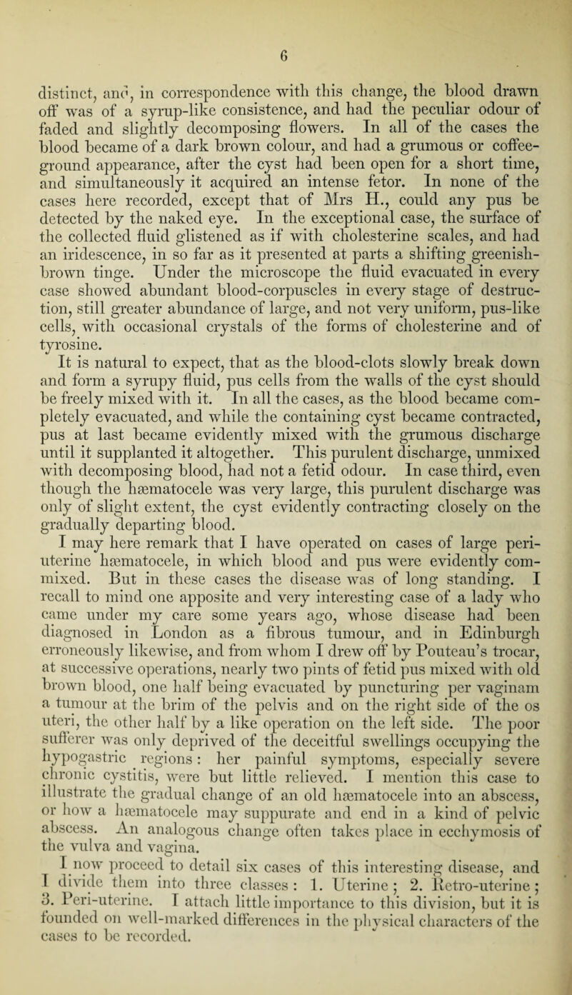 distinct, and, in correspondence with this change, the blood drawn off was of a syrup-like consistence, and had the peculiar odour of faded and slightly decomposing flowers. In all of the cases the blood became of a dark brown colour, and had a grumous or coffee- ground appearance, after the cyst had been open for a short time, and simultaneously it acquired an intense fetor. In none of the cases here recorded, except that of Mrs H., could any pus be detected by the naked eye. In the exceptional case, the surface of the collected fluid glistened as if with cholesterine scales, and had an iridescence, in so far as it presented at parts a shifting greenish- brown tinge. Under the microscope the fluid evacuated in every case showed abundant blood-corpuscles in every stage of destruc¬ tion, still greater abundance of large, and not very uniform, pus-like cells, with occasional crystals of the forms of cholesterine and of tyrosine. It is natural to expect, that as the blood-clots slowly break down and form a syrupy fluid, pus cells from the walls of the cyst should be freely mixed with it. In all the cases, as the blood became com¬ pletely evacuated, and while the containing cyst became contracted, pus at last became evidently mixed with the grumous discharge until it supplanted it altogether. This purulent discharge, unmixed with decomposing blood, had not a fetid odour. In case third, even though the hematocele was very large, this purulent discharge was only of slight extent, the cyst evidently contracting closely on the gradually departing blood. I may here remark that I have operated on cases of large peri¬ uterine hematocele, in which blood and pus were evidently com¬ mixed. But in these cases the disease was of long standing. I recall to mind one apposite and very interesting case of a lady who came under my care some years ago, whose disease had been diagnosed in London as a fibrous tumour, and in Edinburgh erroneously likewise, and from whom I drew off by Pouteau’s trocar, at successive operations, nearly two pints of fetid pus mixed with old brown blood, one half being evacuated by puncturing per vaginam a tumour at the brim of the pelvis and on the right side of the os uteri, the other half by a like operation on the left side. The poor sufferer was only deprived of the deceitful swellings occupying the hypogastric regions: her painful symptoms, especially severe chronic cystitis, were but little relieved. I mention this case to illustrate the gradual change of an old haunatocele into an abscess, or how a haematocele may suppurate and end in a kind of pelvic abscess. An analogous change often takes place in ecchymosis of the vulva and vagina. I now proceed to detail six cases of this interesting disease, and 1 divide them into three classes: 1. Uterine; 2. Retro-uterine; 3. Peri-uterine. I attach little importance to this division, but it is founded on well-marked differences in the physical characters of the cases to be recorded.