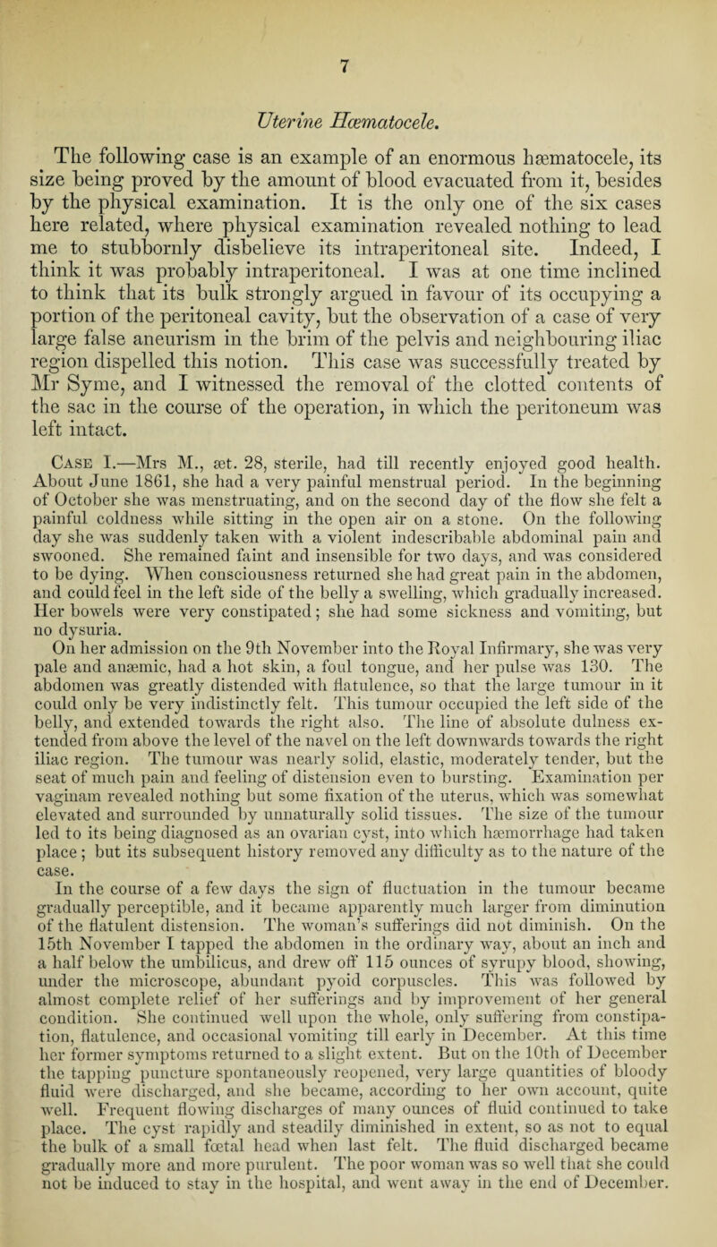TJterine Hcematocele, The following case is an example of an enormous hsematocele, its size being proved by the amount of blood evacuated from it, besides by the physical examination. It is the only one of the six cases here related, where physical examination revealed nothing to lead me to stubbornly disbelieve its intraperitoneal site. Indeed, I think it was probably intraperitoneal. I was at one time inclined to think that its bulk strongly argued in favour of its occupying a portion of the peritoneal cavity, but the observation of a case of very large false aneurism in the brim of the pelvis and neighbouring iliac region dispelled this notion. This case was successfully treated by Mr Syrne, and I witnessed the removal of the clotted contents of the sac in the course of the operation, in which the peritoneum was left intact. Case I.—Mrs M., set. 28, sterile, had till recently enjoyed good health. About June 1861, she had a very painful menstrual period. In the beginning of October she was menstruating, and on the second day of the flow she felt a painful coldness while sitting in the open air on a stone. On the following day she was suddenly taken with a violent indescribable abdominal pain and swooned. She remained faint and insensible for two days, and was considered to be dying. When consciousness returned she had great pain in the abdomen, and could feel in the left side of the belly a swelling, which gradually increased. Her bowels were very constipated; she had some sickness and vomiting, but no dysuria. On her admission on the 9th November into the Boyal Infirmary, she was very pale and anaemic, had a hot skin, a foul tongue, and her pulse was 130. The abdomen was greatly distended with flatulence, so that the large tumour in it could only be very indistinctly felt. This tumour occupied the left side of the belly, and extended towards the right also. The line of absolute dulness ex¬ tended from above the level of the navel on the left downwards towards the right iliac region. The tumour was nearly solid, elastic, moderately tender, but the seat of much pain and feeling of distension even to bursting. Examination per vaginam revealed nothing but some fixation of the uterus, which was somewhat elevated and surrounded by unnaturally solid tissues. The size of the tumour led to its being diagnosed as an ovarian cyst, into which haemorrhage had taken place ; but its subsequent history removed any difficulty as to the nature of the case. In the course of a few days the sign of fluctuation in the tumour became gradually perceptible, and it became apparently much larger from diminution of the flatulent distension. The woman’s sufferings did not diminish. On the 15th November I tapped the abdomen in the ordinary way, about an inch and a half below the umbilicus, and drew off 115 ounces of syrupy blood, showing, under the microscope, abundant pyoid corpuscles. This was followed by almost complete relief of her sufferings and by improvement of her general condition. She continued well upon the whole, only suffering from constipa¬ tion, flatulence, and occasional vomiting till early in December. At this time her former symptoms returned to a slight extent. But on the 10th of December the tapping puncture spontaneously reopened, very large quantities of bloody fluid were discharged, and she became, according to her own account, quite well. Frequent flowing discharges of many ounces of fluid continued to take place. The cyst rapidly and steadily diminished in extent, so as not to equal the bulk of a small foetal head when last felt. The fluid discharged became gradually more and more purulent. The poor woman was so well that she could not be induced to stay in the hospital, and went away in the end of December.