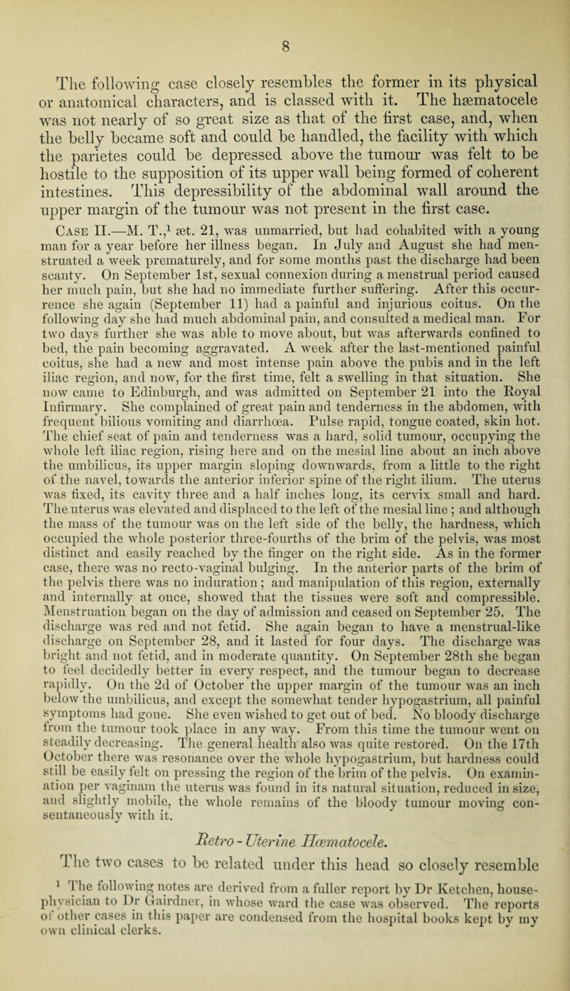 The following case closely resembles the former in its physical or anatomical characters, and is classed with it. The hgematocele was not nearly of so great size as that of the first case, and, when the belly became soft and could be handled, the facility with which the parietes could be depressed above the tumour was felt to be hostile to the supposition of its upper wall being formed of coherent intestines. This depressibility of the abdominal wall around the upper margin of the tumour was not present in the first case. Case II.—M. T.,1 set. 21, was unmarried, but had cohabited with a young man for a year before her illness began. In July and August she had men¬ struated a week prematurely, and for some months past the discharge had been scanty. On September 1st, sexual connexion during a menstrual period caused her much pain, but she had no immediate further suffering. After this occur¬ rence she again (September 11) had a painful and injurious coitus. On the following day she had much abdominal pain, and consulted a medical man. For two days further she was able to move about, but was afterwards confined to bed, the pain becoming aggravated. A week after the last-mentioned painful coitus, she had a new and most intense pain above the pubis and in the left iliac region, and now, for the first time, felt a swelling in that situation. She now came to Edinburgh, and was admitted on September 21 into the Royal Infirmary. She complained of great pain and tenderness in the abdomen, with frequent bilious vomiting and diarrhoea. Pulse rapid, tongue coated, skin hot. The chief seat of pain and tenderness was a hard, solid tumour, occupying the whole left iliac region, rising here and on the mesial line about an inch above the umbilicus, its upper margin sloping downwards, from a little to the right of the navel, towards the anterior inferior spine of the right ilium. The uterus was fixed, its cavity three and a half inches long, its cervix small and hard. The uterus was elevated and displaced to the left of the mesial line; and although the mass of the tumour was on the left side of the belly, the hardness, which occupied the whole posterior three-fourths of the brim of the pelvis, was most distinct and easily reached by the finger on the right side. As in the former case, there was no recto-vaginal bulging. In the anterior parts of the brim of the pelvis there was no induration; and manipulation of this region, externally and internally at once, showed that the tissues were soft and compressible. Menstruation began on the day of admission and ceased on September 25. The discharge was red and not fetid. She again began to have a menstrual-like discharge on September 28, and it lasted for four days. The discharge was bright and not fetid, and in moderate quantity. On September 28th she began to feel decidedly better in every respect, and the tumour began to decrease rapidly. On the 2d of October the upper margin of the tumour was an inch below the umbilicus, and except the somewhat tender hypogastrium, all painful symptoms had gone. She even wished to get out of bed. No bloody discharge from the tumour took place in any way. From this time the tumour went on steadily decreasing. The general health also was quite restored. On the 17th October there was resonance over the whole hypogastrium, but hardness could st ill be easily felt on pressing the region of the brim of the pelvis. On examin¬ ation per vaginam the uterus was found in its natural situation, reduced in size, and slightly mobile, the whole remains of the bloody tumour moving con¬ sentaneously with it. Retro - Uterine Ilcematocele. rIhe two cases to be related under this head so closely resemble 1 1 lie following notes are derived from a fuller report by Dr Ketchen, house- physician to Dr Gourd ner, in whose ward the case was observed. The reports of other cases in this paper are condensed from the hospital books kept by my own clinical clerks.