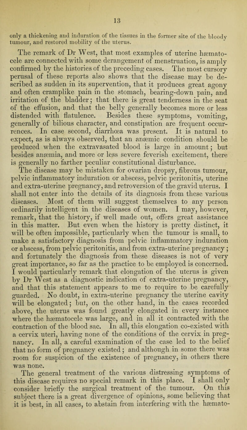 only a thickening and induration of the tissues in the former site of the bloody tumour, and restored mobility of the uterus. The remark of Dr West, that most examples of uterine hsemato- cele are connected with some derangement of menstruation, is amply confirmed by the histories of the preceding cases. The most cursory perusal of these reports also shows that the disease may be de¬ scribed as sudden in its supervention, that it produces great agony and often cramplike pain in the stomach, bearing-down pain, and irritation of the bladder; that there is great tenderness in the seat of the effusion, and that the belly generally becomes more or less distended with flatulence. Besides these symptoms, vomiting, generally of bilious character, and constipation are frequent occur¬ rences. In case second, diarrhoea was present. It is natural to expect, as is always observed, that an anaemic condition should be produced when the extravasated blood is large in amount; but besides anaemia, and more or less severe feverish excitement, there is generally no farther peculiar constitutional disturbance. The disease may be mistaken for ovarian dropsy, fibrous tumour, pelvic inflammatory induration or abscess, pelvic peritonitis, uterine and extra-uterine pregnancy, and retroversion of the gravid uterus. I shall not enter into the details of its diagnosis from these various diseases. Most of them will suggest themselves to any person ordinarily intelligent in the diseases of women. I may, however, remark, that the history, if well made out, offers great assistance in this matter. But even when the history is pretty distinct, it will be often impossible, particularly when the tumour is small, to make a satisfactory diagnosis from pelvic inflammatory induration or abscess, from pelvic peritonitis, and from extra-uterine pregnancy ; and fortunately the diagnosis from these diseases is not of very great importance, so far as the practice to be employed is concerned. I would particularly remark that elongation of the uterus is given by Dr West as a diagnostic indication of extra-uterine pregnancy, and that this statement appears to me to require to be carefully guarded. No doubt, in extra-uterine pregnancy the uterine cavity will be elongated; but, on the other hand, in the cases recorded above, the uterus was found greatly elongated in every instance where the hematocele was large, and in all it contracted with the contraction of the blood sac. In all, this elongation co-existed with a cervix uteri, having none of the conditions of the cervix in preg¬ nancy. In all, a careful examination of the case led to the belief that no form of pregnancy existed ; and although in some there was room for suspicion of the existence of pregnancy, in others there was none. The general treatment of the various distressing symptoms of this disease requires no special remark in this place. I shall only consider briefly the surgical treatment of the tumour. On this subject there is a great divergence of opinions, some believing that it is best, in all cases, to abstain from interfering with the hasmato-