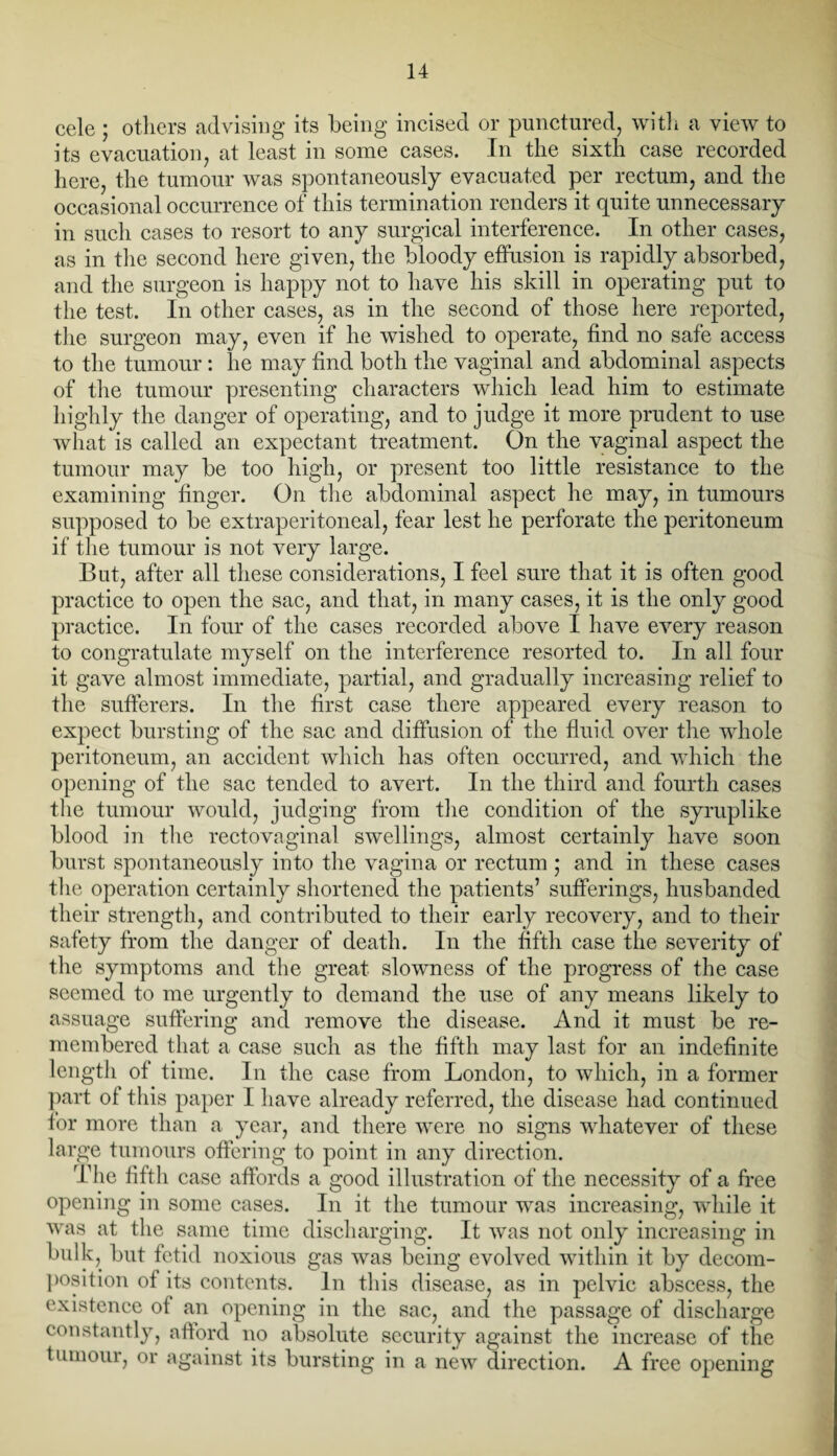 cele ; others advising its being incised or punctured, with a view to its evacuation, at least in some cases. In the sixth case recorded here, the tumour was spontaneously evacuated per rectum, and the occasional occurrence of this termination renders it quite unnecessary in such cases to resort to any surgical interference. In other cases, as in the second here given, the bloody effusion is rapidly absorbed, and the surgeon is happy not to have his skill in operating put to the test. In other cases, as in the second of those here reported, the surgeon may, even if he wished to operate, find no safe access to the tumour : lie may find both the vaginal and abdominal aspects of the tumour presenting characters which lead him to estimate highly the danger of operating, and to judge it more prudent to use what is called an expectant treatment. On the vaginal aspect the tumour may be too high, or present too little resistance to the examining finger. On the abdominal aspect he may, in tumours supposed to be extraperitoneal, fear lest he perforate the peritoneum if the tumour is not very large. But, after all these considerations, I feel sure that it is often good practice to open the sac, and that, in many cases, it is the only good practice. In four of the cases recorded above I have every reason to congratulate myself on the interference resorted to. In all four it gave almost immediate, partial, and gradually increasing relief to the sufferers. In the first case there appeared every reason to expect bursting of the sac and diffusion of the fluid over the whole peritoneum, an accident which has often occurred, and which the opening of the sac tended to avert. In the third and fourth cases the tumour would, judging from the condition of the syruplike blood in the rectovaginal swellings, almost certainly have soon burst spontaneously into the vagina or rectum ; and in these cases the operation certainly shortened the patients’ sufferings, husbanded their strength, and contributed to their early recovery, and to their safety from the danger of death. In the fifth case the severity of the symptoms and the great slowness of the progress of the case seemed to me urgently to demand the use of any means likely to assuage suffering and remove the disease. And it must be re¬ membered that a case such as the fifth may last for an indefinite length of time. In the case from London, to which, in a former part of this paper I have already referred, the disease had continued for more than a year, and there were no signs whatever of these large tumours offering to point in any direction. The fifth case affords a good illustration of the necessity of a free opening in some cases. In it the tumour was increasing, while it was at the same time discharging. It was not only increasing in bulk, but fetid noxious gas was being evolved within it by decom¬ position of its contents. In this disease, as in pelvic abscess, the existence of an opening in the sac, and the passage of discharge constantly, afford no absolute security against the increase of the tumour, or against its bursting in a new direction. A free opening