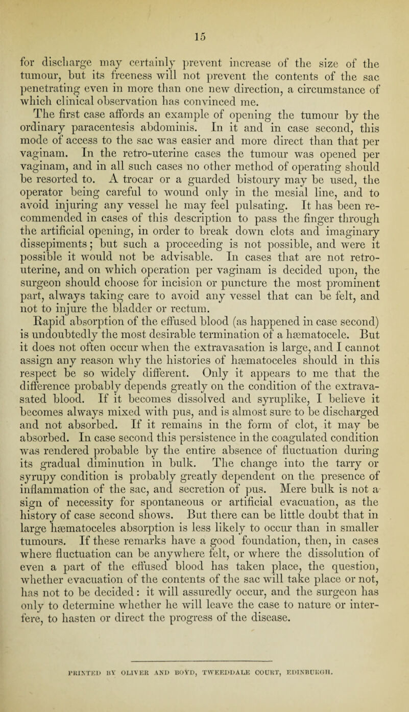 for discharge may certainly prevent increase of the size of the tumour, hut its freeness will not prevent the contents of the sac penetrating even in more than one new direction, a circumstance of which clinical observation has convinced me. The first case affords an example of opening the tumour by the ordinary paracentesis abdominis. In it and in case second, this mode of access to the sac was easier and more direct than that per vaginam. In the retro-uterine cases the tumour was opened per vaginam, and in all such cases no other method of operating should be resorted to. A trocar or a guarded bistoury may be used, the operator being careful to wound only in the mesial line, and to avoid injuring any vessel he may feel pulsating. It has been re¬ commended in cases of this description to pass the finger through the artificial opening, in order to break down clots and imaginary dissepiments; but such a proceeding is not possible, and were it possible it would not be advisable. In cases that are not retro¬ uterine, and on which operation per vaginam is decided upon, the surgeon should choose for incision or puncture the most prominent part, always taking care to avoid any vessel that can be felt, and not to injure the bladder or rectum. Rapid absorption of the effused blood (as happened in case second) is undoubtedly the most desirable termination of a hsematocele. But it does not often occur when the extravasation is large, and I cannot assign any reason why the histories of hsematoceles should in this respect be so widely different. Only it appears to me that the difference probably depends greatly on the condition of the extrava- sated blood. If it becomes dissolved and syruplike, I believe it becomes always mixed with pus, and is almost sure to be discharged and not absorbed. If it remains in the form of clot, it may be absorbed. In case second this persistence in the coagulated condition was rendered probable by the entire absence of fluctuation during its gradual diminution in bulk. The change into the tarry or syrupy condition is probably greatly dependent on the presence of inflammation of the sac, and secretion of pus. Mere bulk is not a sign of necessity for spontaneous or artificial evacuation, as the history of case second shows. But there can be little doubt that in large hematoceles absorption is less likely to occur than in smaller tumours. If these remarks have a good foundation, then, in cases where fluctuation can be anywhere felt, or where the dissolution of even a part of the effused blood has taken place, the question, whether evacuation of the contents of the sac will take place or not, has not to be decided: it will assuredly occur, and the surgeon has only to determine whether he will leave the case to nature or inter¬ fere, to hasten or direct the progress of the disease. PRINTED BY OLIVER AND BOYD, TWEEDDALE COURT, EDINBURGH.