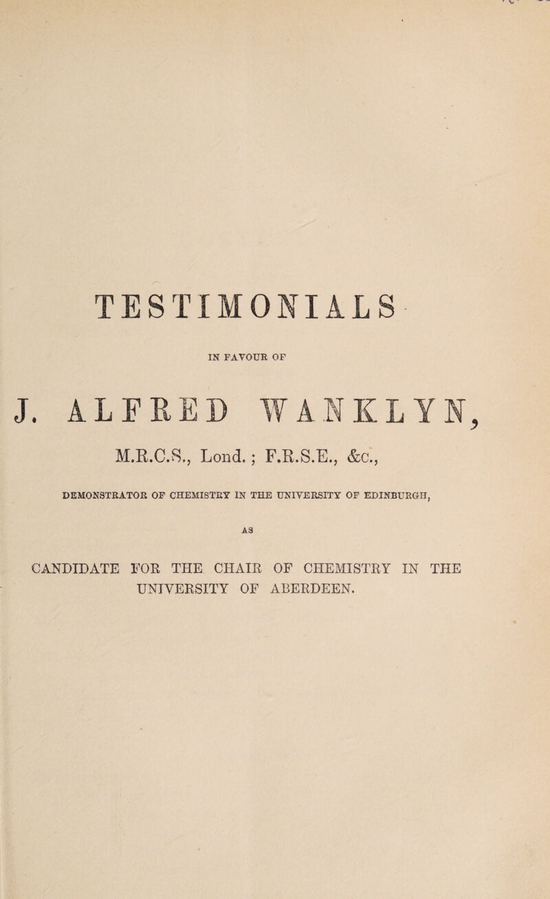 TESTIMONIALS IN FAVOUR OF J. ALFRED WANKLY M.R.C.S., Lond.; F.R.S.E., &c., DEMONSTRATOR OF CHEMISTRY IN THE UNIVERSITY OF EDINBURGH, AS CANDIDATE FOR THE CHAIR OF CHEMISTRY IN THE UNIVERSITY OF ABERDEEN.