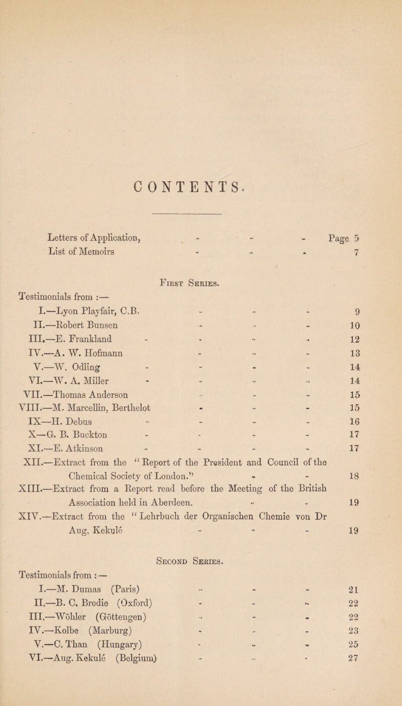 CONTENTS. Letters of Application * Page 5 List of Memoirs 7 First Series. Testimonials from :—• I.—Lyon Playfair, C.B. - - - 9 II.—Robert Bunsen ■* - - 10 III. —E. Frankland - - •• ■ 12 IV. —A. W. Hofmann - - - 13 Y.—W. Odling 14 VI.—W. A. Miller ...... 3 4 VII.—Thomas Anderson - - 15 VIII.—M. Marcellin, Berthelot - - 15 IX— H. Debus - - - - 16 X— G-. B. Buckton - - - - 17 XI.—E. Atkinson - - - - 17 XII.—Extract from the “ Report of the President and Council of the Chemical Society of London.’’ - 18 XIII. —Extract from a Report read before the Meeting of the British Association held in Aberdeen. «■ ■■ 19 XIV. —Extract from the “ Lehrbuch der Organischen Chemie von Dr Aug, Kekule - - - 19 Second Series. Testimonials from : — I.—M. Dumas (Paris) - - - 21 II,—B. C, Brodie (Oxford) - •• - 22 III, —Wohler (Gdttengen) •• - - 22 IV. —Kolbe (Marburg) - - 23 V.—C. Than (Hungary) ■ - - 25 VI.—Aug. Kekule (Belgium) - - ■ 27