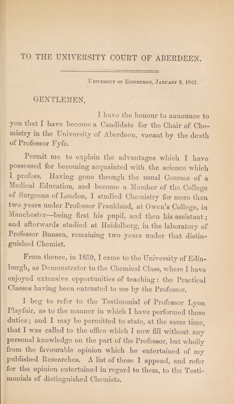 University of Edinburgh, January 8, 1862. GENTLEMEN, I have the honour to announce to you that I have become a Candidate for the Chair of Che¬ mistry in the University of Aberdeen, vacant by the death of Professor Fyfe. Permit roe to explain the advantages which I have possessed for becoming acquainted with the science which I profess. Having gone through the usual Courses of a Medical Education, and become a Member of the College o of burgeons of London, I studied Chemistry for more than two years under Professor Frankland, at Owen’s College, in Manchester being first his pupil, and then his assistant; and afterwards studied at Heidelberg, in the laboratory of Professor Bunsen, remaining two years under that distin¬ guished Chemist. I1 rom thence, in 1859, I came to the University of Edin¬ burgh, as Demonstrator to the Chemical Class, where I have enjoyed extensive opportunities of teaching : the Practical Classes having been entrusted to me by the Professor. I beg to refer to the Testimonial of Professor Lyon Playfair, as to the manner in which I have performed these duties ; and I may be permitted to state, at the same time, that I was called to the office which I now fill without any personal knowledge on the part of the Professor, but wholly from the favourable opinion which he entertained of my published Researches. A list of these I append, and refer for the opinion entertained in regard to them, to the Testi¬ monials of distinguished Chemists.