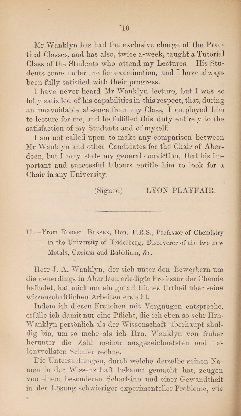 Mr Wanklyn has had the exclusive charge of the Prac¬ tical Classes, and has also, twice a-week, taught a Tutorial Class of the Students who attend my Lectures. His Stu¬ dents come under me for examination, and I have always been fully satisfied with their progress. I have never heard Mr Wanklyn lecture, but I was so fully satisfied of his capabilities in this respect, that, during an unavoidable absence from my Class, I employed him to lecture for me, and he fulfilled this duty entirely to the satisfaction of my Students and of myself. I am not called upon to make any comparison between Mr Wanklyn and other Candidates for the Chair of Aber¬ deen, but I may state my general conviction, that his im¬ portant and successful labours entitle him to look for a Chair in any University. (Signed) LYON PLAYFAIR. II.—From Robert Bunsen, Hon. F.R.S., Professor of Chemistry in the University of Heidelberg, Discoverer of the two new Metals, Caesium and Rubidium, &c, Herr J. A. Wanklyn, der sich unter den Bewerbern um die neuerdings in Aberdeen erledigte Professur der Chemie befindet, hat mich um ein gutachtliches Urtheil fiber seine wissenschaftlichen Arbeiten ersucht. Indem ich diesen Ersuchen mit Vergniigen entspreche, erfiille ich damit nur eine Pfiicht, die ich eben so sehr Hrn. Wanklyn personiich als der Wissenschaft fiberhaupt shul- dig bin, um so mehr als ich Hrn. Wanklyn von frtiher herunter die Zahl meiner ausgezeichnetsten und ta- lentvollsten Schiller rechne. Die Untersuchungen, durch welche derselbe seinen Na- men in der Wissenschaft bekannt gemacht hat, zeugen von einem besonderen Scharfsinn und einer Gewandtheit in der Losung schwieriger experimenteller Probleme, wie 0