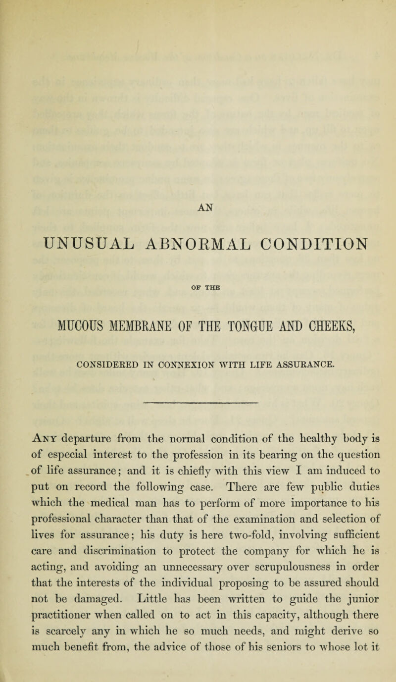 UNUSUAL ABNORMAL CONDITION OF THE MUCOUS MEMBRANE OF THE TONGUE AND CHEEKS, CONSIDERED IN CONNEXION WITH LIFE ASSURANCE. Any departure from the normal condition of the healthy body is of especial interest to the profession in its bearing on the question of life assurance; and it is chiefly with this view I am induced to put on record the following case. There are few public duties which the medical man has to perform of more importance to his professional character than that of the examination and selection of lives for assurance; his duty is here two-fold, involving sufficient care and discrimination to protect the company for which he is acting, and avoiding an unnecessary over scrupulousness in order that the interests of the individual proposing to be assured should not be damaged. Little has been written to guide the junior practitioner when called on to act in this capacity, although there is scarcely any in which he so much needs, and might derive so much benefit from, the advice of those of his seniors to whose lot it