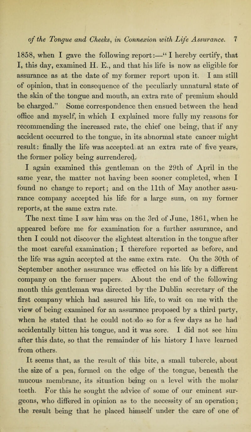 1858, when I gave the following report:—“ I hereby certify, that I, this day, examined H. E., and that his life is now as eligible for assurance as at the date of my former report upon it. I am still of opinion, that in consequence of the peculiarly unnatural state of the skin of the tongue and mouth, an extra rate of premium should be charged.” Some correspondence then ensued between the head office and myself, in which I explained more fully my reasons for recommending the increased rate, the chief one being, that if any accident occurred to the tongue, in its abnormal state cancer might result: finally the life was accepted at an extra rate of five years, the former policy being surrendered. I again examined this gentleman on the 29th of April in the same year, the matter not having been sooner completed, when I found no change to report; and on the 11th of May another assu¬ rance company accepted his life for a large sum, on my former reports, at the same extra rate. The next time I saw him was on the 3rd of June, 1861, when he appeared before me for examination for a further assurance, and then I could not discover the slightest alteration in the tongue after the most careful examination; I therefore reported as before, and the life was again accepted at the same extra rate. On the 30th of September another assurance was effected on his life by a different company on the former papers. About the end of the following month this gentleman was directed by the Dublin secretary of the first company which had assured his life, to wait on me with the view of being examined for an assurance proposed by a third party, when he stated that he could not do so for a few days as he had accidentally bitten his tongue, and it was sore. I did not see him after this date, so that the remainder of his history I have learned from others. It seems that, as the result of this bite, a small tubercle, about the size of a pea, formed on the edge of the tongue, beneath the mucous membrane, its situation being on a level with the molar teeth. For this he sought the advice of some of our eminent sur¬ geons, who differed in opinion as to the necessity of an operation; the result being that he placed himself under the care of one of