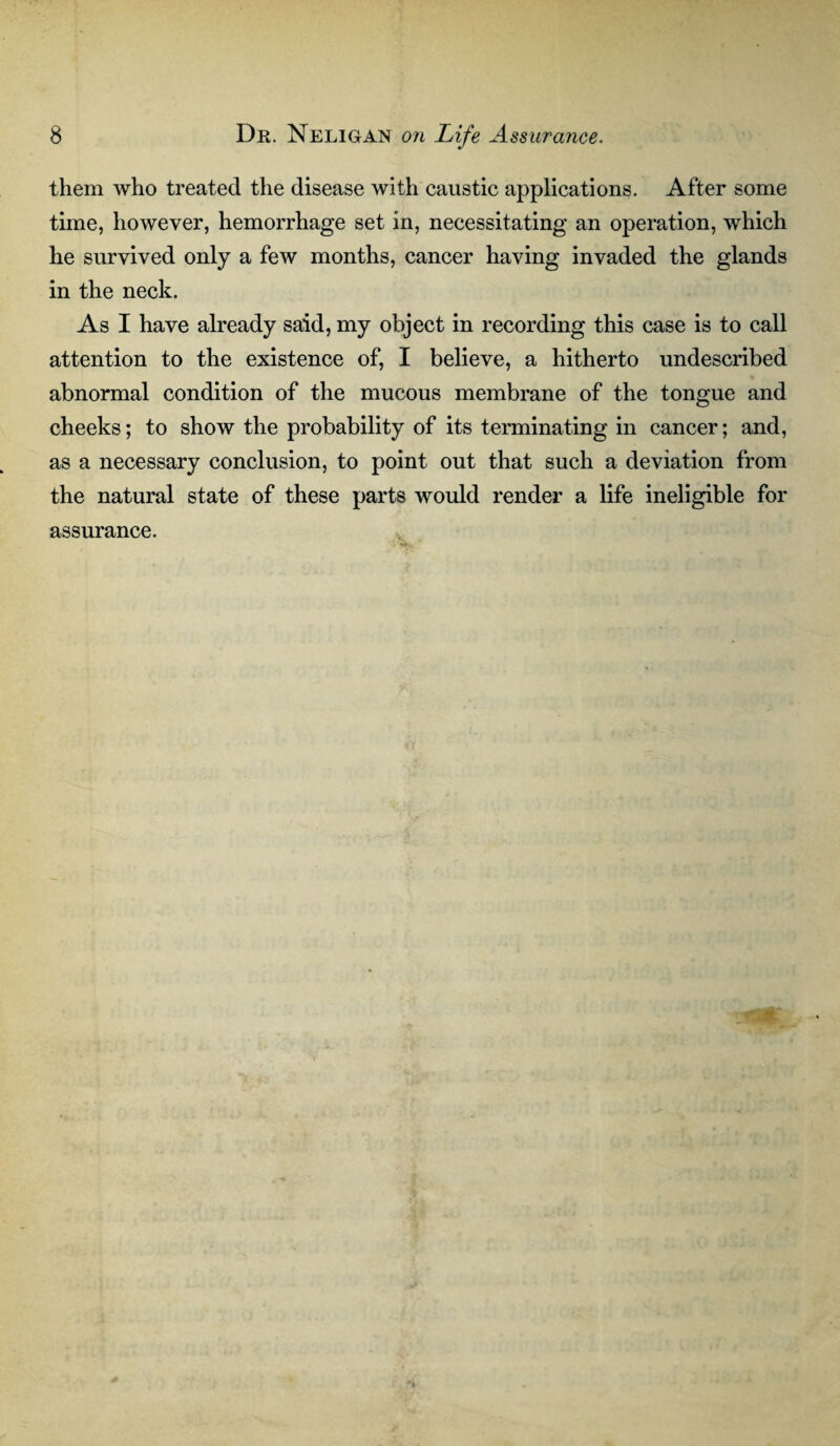 them who treated the disease with caustic applications. After some time, however, hemorrhage set in, necessitating an operation, which he survived only a few months, cancer having invaded the glands in the neck. As I have already said, my object in recording this case is to call attention to the existence of, I believe, a hitherto undescribed abnormal condition of the mucous membrane of the tongue and cheeks; to show the probability of its terminating in cancer; and, as a necessary conclusion, to point out that such a deviation from the natural state of these parts would render a life ineligible for assurance.
