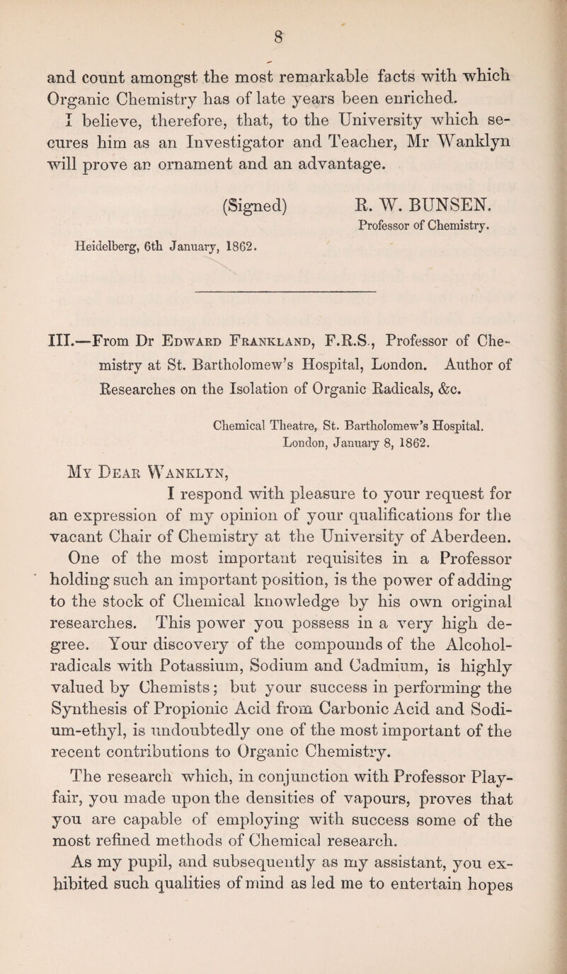 and count amongst the most remarkable facts with which Organic Chemistry has of late years been enriched, I believe, therefore, that, to the University which se¬ cures him as an Investigator and Teacher, Mr Wanklyn will prove an ornament and an advantage. (Signed) B. W. BUNSEN. Professor of Chemistry. Heidelberg, 6th January, 1862. III.—From Dr Edward Frankland, F.R.S , Professor of Che¬ mistry at St. Bartholomew’s Hospital, London. Author of Researches on the Isolation of Organic Radicals, &c. Chemical Theatre, St. Bartholomew’s Hospital. London, January 8, 1862. My Dear Wanklyn, I respond with pleasure to your request for an expression of my opinion of your qualifications for the vacant Chair of Chemistry at the University of Aberdeen. One of the most important requisites in a Professor holding such an important position, is the power of adding to the stock of Chemical knowledge by his own original researches. This power you possess in a very high de¬ gree. Your discovery of the compounds of the Alcohol- radicals with Potassium, Sodium and Cadmium, is highly valued by Chemists; but your success in performing the Synthesis of Propionic Acid from Carbonic Acid and Sodi¬ um-ethyl, is undoubtedly one of the most important of the recent contributions to Organic Chemistry. The research which, in conjunction with Professor Play¬ fair, you made upon the densities of vapours, proves that you are capable of employing with success some of the most refined methods of Chemical research. As my pupil, and subsequently as my assistant, you ex¬ hibited such qualities of mind as led me to entertain hopes