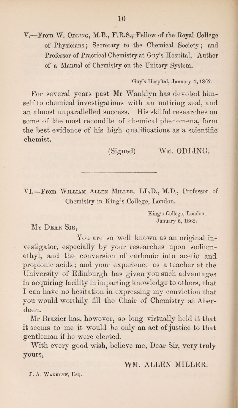 V.—From W. Odling, ALB., F.R.S., Fellow of the Royal College of Physicians; Secretary to the Chemical Society; and Professor of Practical Chemistry at Guy’s Hospital. Author of a Manual of Chemistry on the Unitary System. Guy’s Hospital, January 4,1862. For several years past Mr Wanklyn has devoted him¬ self to chemical investigations with an untiring zeal, and an almost unparallelled success. Plis skilful researches on some of t-he most recondite of chemical phenomena, form the best evidence of his high qualifications as a scientific chemist. (Signed) Wm. ODLING. VI.—From AVilliam Allen Miller, LL.D., M.D., Professor of Chemistry in King’s College, London. King’s College, London, January 6, 1862. My Dear Sir, You are so well known as an original in¬ vestigator, especially by your researches upon sodium- ethyl, and the conversion of carbonic into acetic and propionic acids; and your experience as a teacher at the University of Edinburgh has given you such advantages in acquiring facility in imparting knowledge to others, that I can have no hesitation in expressing my conviction that you would worthily fill the Chair of Chemistry at Aber¬ deen. Mr Brazier has, however, so long virtually held it that it seems to me it would be only an act of justice to that gentleman if he were elected. With every good wish, believe me, Dear Sir, very truly yours, WM. ALLEN MILLER.